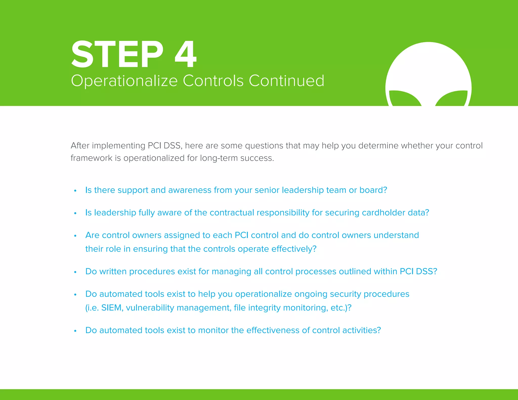 After implementing PCI DSS, here are some questions that may help you determine whether your control
framework is operationalized for long-term success.
•	 Is there support and awareness from your senior leadership team or board?
•	 Is leadership fully aware of the contractual responsibility for securing cardholder data?
•	 Are control owners assigned to each PCI control and do control owners understand
their role in ensuring that the controls operate effectively?
•	 Do written procedures exist for managing all control processes outlined within PCI DSS?
•	 Do automated tools exist to help you operationalize ongoing security procedures
(i.e. SIEM, vulnerability management, file integrity monitoring, etc.)?
•	 Do automated tools exist to monitor the effectiveness of control activities?
STEP 4Operationalize Controls Continued
 