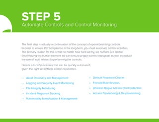 The final step is actually a continuation of the concept of operationalizing controls.
In order to ensure PCI compliance in the long-term, you must automate control activities.
The primary reason for this is that no matter how hard we try, we humans are fallible.
By removing the human element we can ensure proper control execution as well as reduce
the overall cost related to performing the controls.
Here is a list of processes that can be quickly automated,
given the right set of tools and/or capabilities.
•	 Asset Discovery and Management
•	 Logging and Security Event Monitoring
•	 File Integrity Monitoring
•	 Incident Response Tracking
•	 Vulnerability Identification & Management
•	 Default Password Checks
•	 Firewall Rule Reviews
•	 Wireless Rogue Access Point Detection
•	 Access Provisioning & De-provisioning
STEP 5Automate Controls and Control Monitoring
 