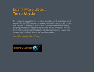 Learn More about
Terra Verde
Terra Verde has provided services to clients around the world. Large government
agencies, Fortune 500 companies as well as small single-practitioner offices, have
seen the value of our services and solutions. These services include assessing,
designing and implementing technology solutions that are both secure and value-
driven. As the largest Arizona headquartered security provider, we are your local
one-stop-shop for all your security and compliance needs. 
Learn More About Terra Verde
 