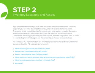 If you have determined that you truly have a business need to process credit card data,
step 2 on your checklist should be to inventory all credit card locations and assets.
This seems simple enough, but it’s often where many organizations struggle. Computers
and computer networks are complex along with the politics in many organizations.
Unless there are strong governance practices in place, it can be easy to lose track of assets
in a world of agile methodologies and the constant push for new product features.
For successful PCI implementation, you should be prepared to answer these fundamental
questions about the PCI processing environment:
STEP 2Inventory Locations and Assets
•	 What business processes use credit card data?
•	 Where is the cardholder data (CHD) stored?
•	 How is the cardholder data (CHD) accessed?
•	 What are the ports and protocols used when transmitting cardholder data (CHD)?
•	 What technology assets are involved in the data flow?
•	 Am I sure?
 