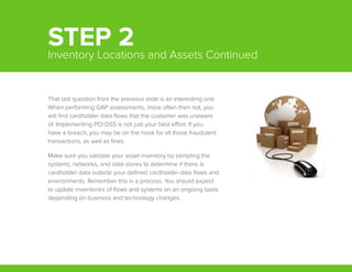 That last question from the previous slide is an interesting one.
When performing GAP assessments, more often then not, you
will find cardholder data flows that the customer was unaware
of. Implementing PCI DSS is not just your best effort. If you
have a breach, you may be on the hook for all those fraudulent
transactions, as well as fines.
Make sure you validate your asset inventory by sampling the
systems, networks, and data stores to determine if there is
cardholder data outside your defined cardholder data flows and
environments. Remember this is a process. You should expect
to update inventories of flows and systems on an ongoing basis
depending on business and technology changes.
STEP 2Inventory Locations and Assets Continued
 