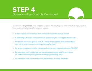 After implementing PCI DSS, here are some questions that may help you determine whether your control
framework is operationalized for long-term success.
•	 Is there support and awareness from your senior leadership team or board?
•	 Is leadership fully aware of the contractual responsibility for securing cardholder data?
•	 Are control owners assigned to each PCI control and do control owners understand
their role in ensuring that the controls operate effectively?
•	 Do written procedures exist for managing all control processes outlined within PCI DSS?
•	 Do automated tools exist to help you operationalize ongoing security procedures
(i.e. SIEM, vulnerability management, file integrity monitoring, etc.)?
•	 Do automated tools exist to monitor the effectiveness of control activities?
STEP 4Operationalize Controls Continued
 