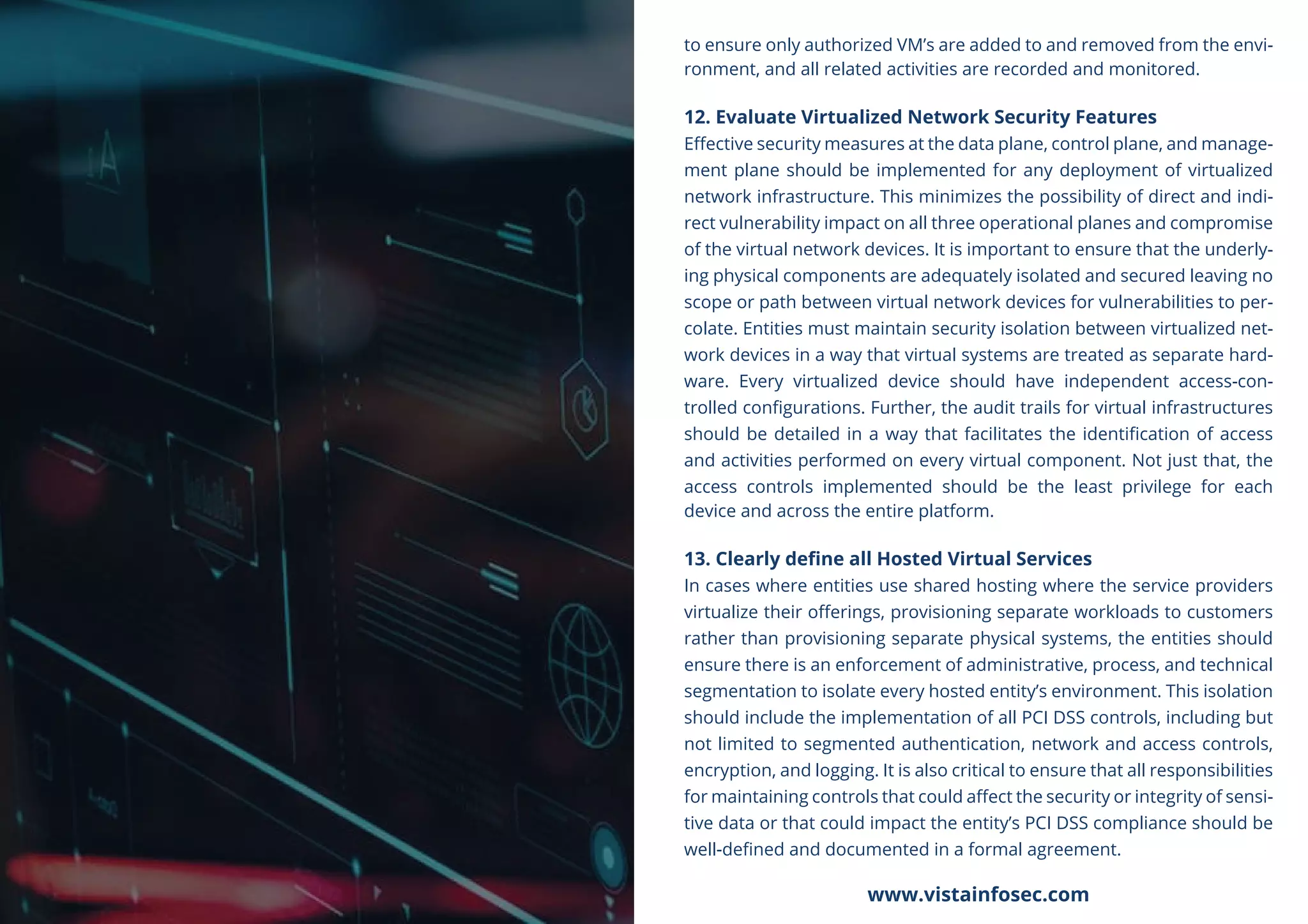 to ensure only authorized VM’s are added to and removed from the envi-
ronment, and all related activities are recorded and monitored.
12. Evaluate Virtualized Network Security Features
Eﬀective security measures at the data plane, control plane, and manage-
ment plane should be implemented for any deployment of virtualized
network infrastructure. This minimizes the possibility of direct and indi-
rect vulnerability impact on all three operational planes and compromise
of the virtual network devices. It is important to ensure that the underly-
ing physical components are adequately isolated and secured leaving no
scope or path between virtual network devices for vulnerabilities to per-
colate. Entities must maintain security isolation between virtualized net-
work devices in a way that virtual systems are treated as separate hard-
ware. Every virtualized device should have independent access-con-
trolled conﬁgurations. Further, the audit trails for virtual infrastructures
should be detailed in a way that facilitates the identiﬁcation of access
and activities performed on every virtual component. Not just that, the
access controls implemented should be the least privilege for each
device and across the entire platform.
13. Clearly deﬁne all Hosted Virtual Services
In cases where entities use shared hosting where the service providers
virtualize their oﬀerings, provisioning separate workloads to customers
rather than provisioning separate physical systems, the entities should
ensure there is an enforcement of administrative, process, and technical
segmentation to isolate every hosted entity’s environment. This isolation
should include the implementation of all PCI DSS controls, including but
not limited to segmented authentication, network and access controls,
encryption, and logging. It is also critical to ensure that all responsibilities
for maintaining controls that could aﬀect the security or integrity of sensi-
tive data or that could impact the entity’s PCI DSS compliance should be
well-deﬁned and documented in a formal agreement.
www.vistainfosec.com
 