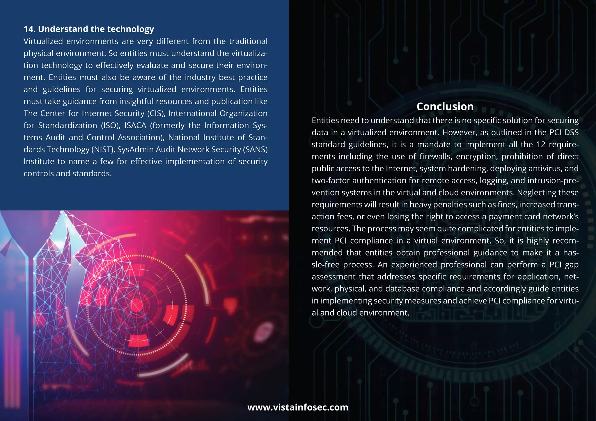 Conclusion
Entities need to understand that there is no speciﬁc solution for securing
data in a virtualized environment. However, as outlined in the PCI DSS
standard guidelines, it is a mandate to implement all the 12 require-
ments including the use of ﬁrewalls, encryption, prohibition of direct
public access to the Internet, system hardening, deploying antivirus, and
two-factor authentication for remote access, logging, and intrusion-pre-
vention systems in the virtual and cloud environments. Neglecting these
requirements will result in heavy penalties such as ﬁnes, increased trans-
action fees, or even losing the right to access a payment card network’s
resources. The process may seem quite complicated for entities to imple-
ment PCI compliance in a virtual environment. So, it is highly recom-
mended that entities obtain professional guidance to make it a has-
sle-free process. An experienced professional can perform a PCI gap
assessment that addresses speciﬁc requirements for application, net-
work, physical, and database compliance and accordingly guide entities
in implementing security measures and achieve PCI compliance for virtu-
al and cloud environment.
14. Understand the technology
Virtualized environments are very diﬀerent from the traditional
physical environment. So entities must understand the virtualiza-
tion technology to eﬀectively evaluate and secure their environ-
ment. Entities must also be aware of the industry best practice
and guidelines for securing virtualized environments. Entities
must take guidance from insightful resources and publication like
The Center for Internet Security (CIS), International Organization
for Standardization (ISO), ISACA (formerly the Information Sys-
tems Audit and Control Association), National Institute of Stan-
dards Technology (NIST), SysAdmin Audit Network Security (SANS)
Institute to name a few for eﬀective implementation of security
controls and standards.
www.vistainfosec.com
 