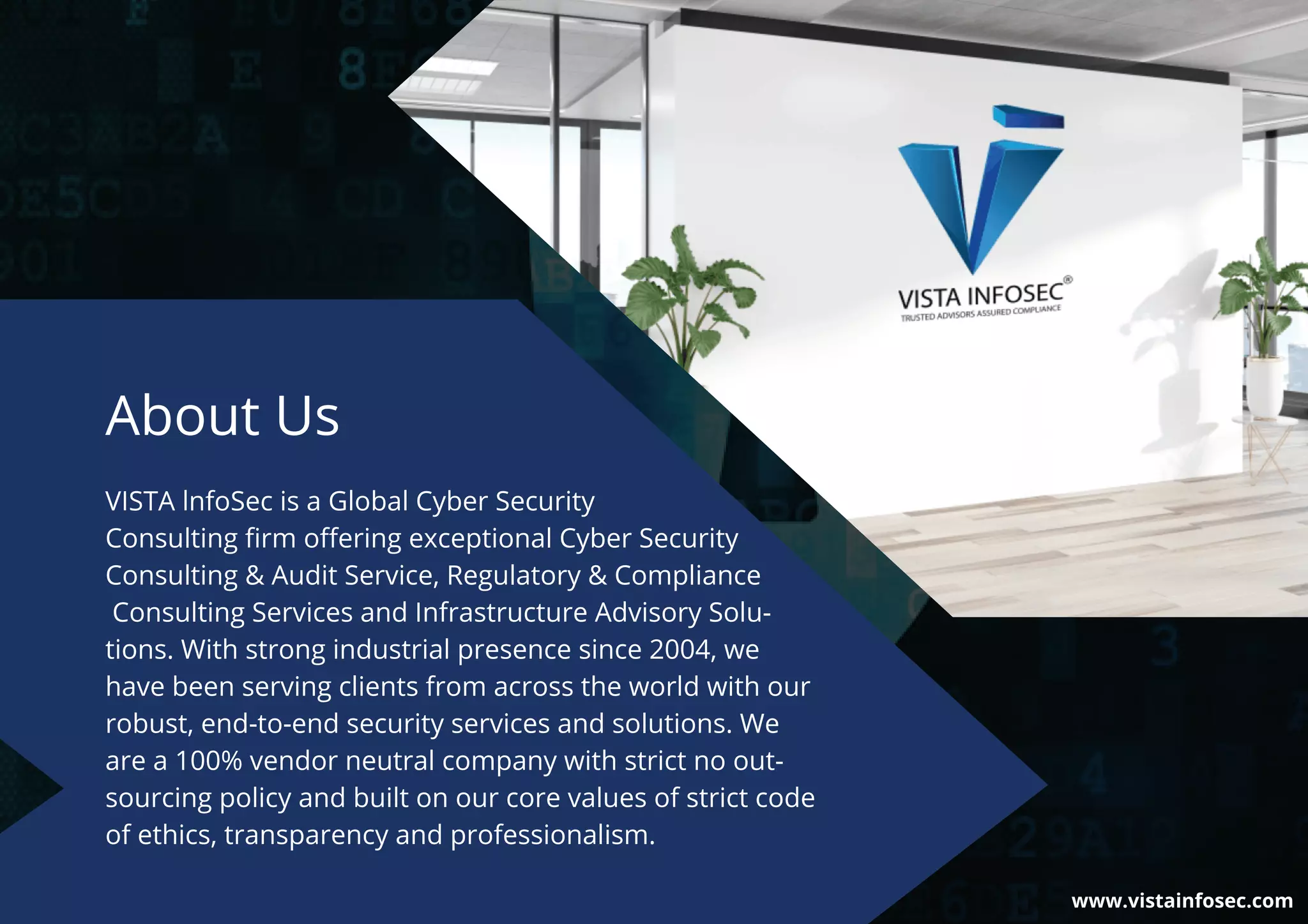 VISTA lnfoSec is a Global Cyber Security
Consulting ﬁrm oﬀering exceptional Cyber Security
Consulting & Audit Service, Regulatory & Compliance
Consulting Services and Infrastructure Advisory Solu-
tions. With strong industrial presence since 2004, we
have been serving clients from across the world with our
robust, end-to-end security services and solutions. We
are a 100% vendor neutral company with strict no out-
sourcing policy and built on our core values of strict code
of ethics, transparency and professionalism.
About Us
www.vistainfosec.com
 