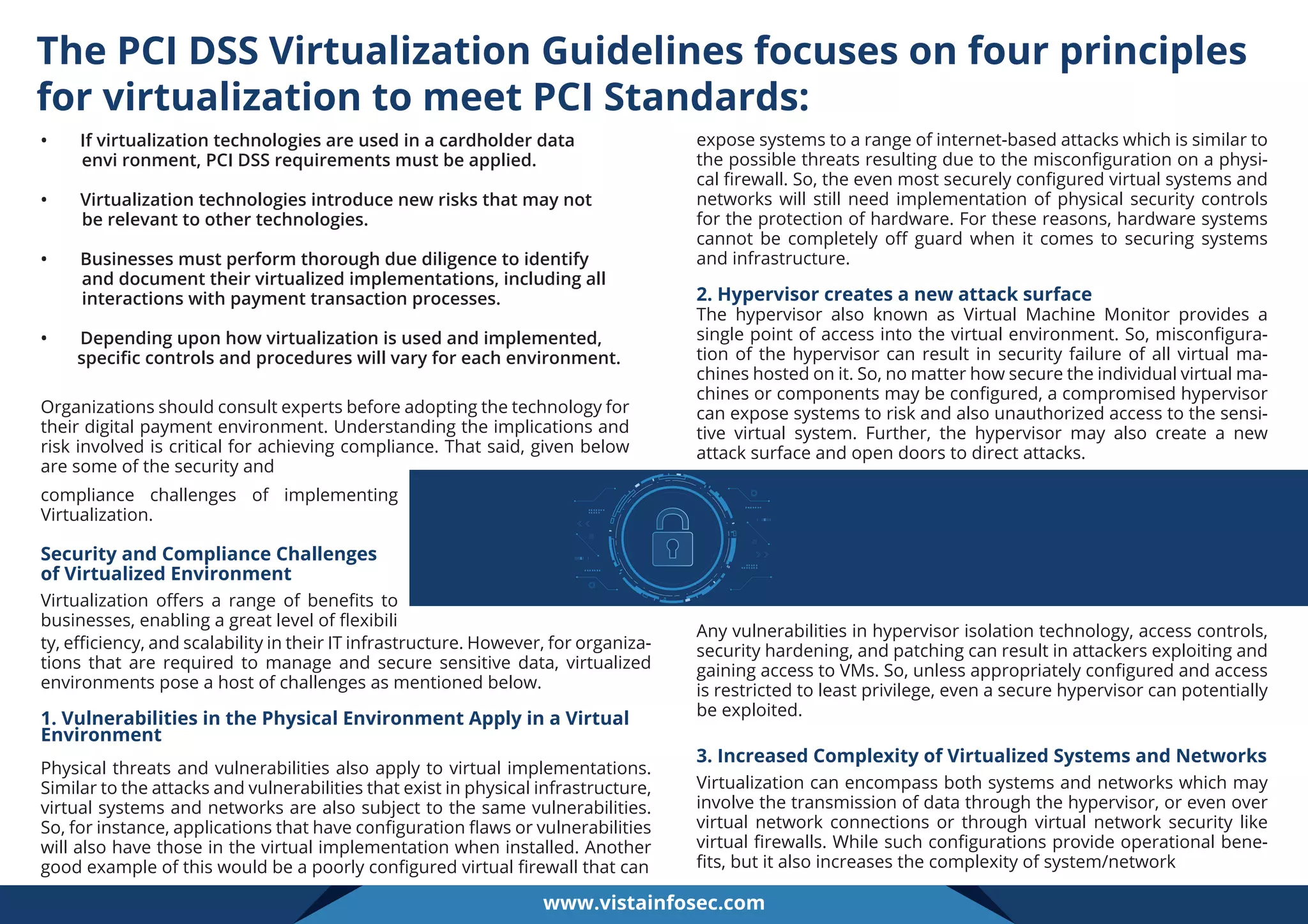 The PCI DSS Virtualization Guidelines focuses on four principles
for virtualization to meet PCI Standards:
• If virtualization technologies are used in a cardholder data
envi ronment, PCI DSS requirements must be applied.
• Virtualization technologies introduce new risks that may not
be relevant to other technologies.
• Businesses must perform thorough due diligence to identify
and document their virtualized implementations, including all
interactions with payment transaction processes.
• Depending upon how virtualization is used and implemented,
speciﬁc controls and procedures will vary for each environment.
Organizations should consult experts before adopting the technology for
their digital payment environment. Understanding the implications and
risk involved is critical for achieving compliance. That said, given below
are some of the security and
compliance challenges of implementing
Virtualization.
Security and Compliance Challenges
of Virtualized Environment
Virtualization oﬀers a range of beneﬁts to
businesses, enabling a great level of ﬂexibili
ty, eﬃciency, and scalability in their IT infrastructure. However, for organiza-
tions that are required to manage and secure sensitive data, virtualized
environments pose a host of challenges as mentioned below.
1. Vulnerabilities in the Physical Environment Apply in a Virtual
Environment
Physical threats and vulnerabilities also apply to virtual implementations.
Similar to the attacks and vulnerabilities that exist in physical infrastructure,
virtual systems and networks are also subject to the same vulnerabilities.
So, for instance, applications that have conﬁguration ﬂaws or vulnerabilities
will also have those in the virtual implementation when installed. Another
good example of this would be a poorly conﬁgured virtual ﬁrewall that can
expose systems to a range of internet-based attacks which is similar to
the possible threats resulting due to the misconﬁguration on a physi-
cal ﬁrewall. So, the even most securely conﬁgured virtual systems and
networks will still need implementation of physical security controls
for the protection of hardware. For these reasons, hardware systems
cannot be completely oﬀ guard when it comes to securing systems
and infrastructure.
2. Hypervisor creates a new attack surface
The hypervisor also known as Virtual Machine Monitor provides a
single point of access into the virtual environment. So, misconﬁgura-
tion of the hypervisor can result in security failure of all virtual ma-
chines hosted on it. So, no matter how secure the individual virtual ma-
chines or components may be conﬁgured, a compromised hypervisor
can expose systems to risk and also unauthorized access to the sensi-
tive virtual system. Further, the hypervisor may also create a new
attack surface and open doors to direct attacks.
Any vulnerabilities in hypervisor isolation technology, access controls,
security hardening, and patching can result in attackers exploiting and
gaining access to VMs. So, unless appropriately conﬁgured and access
is restricted to least privilege, even a secure hypervisor can potentially
be exploited.
3. Increased Complexity of Virtualized Systems and Networks
Virtualization can encompass both systems and networks which may
involve the transmission of data through the hypervisor, or even over
virtual network connections or through virtual network security like
virtual ﬁrewalls. While such conﬁgurations provide operational bene-
ﬁts, but it also increases the complexity of system/network
www.vistainfosec.com
 
