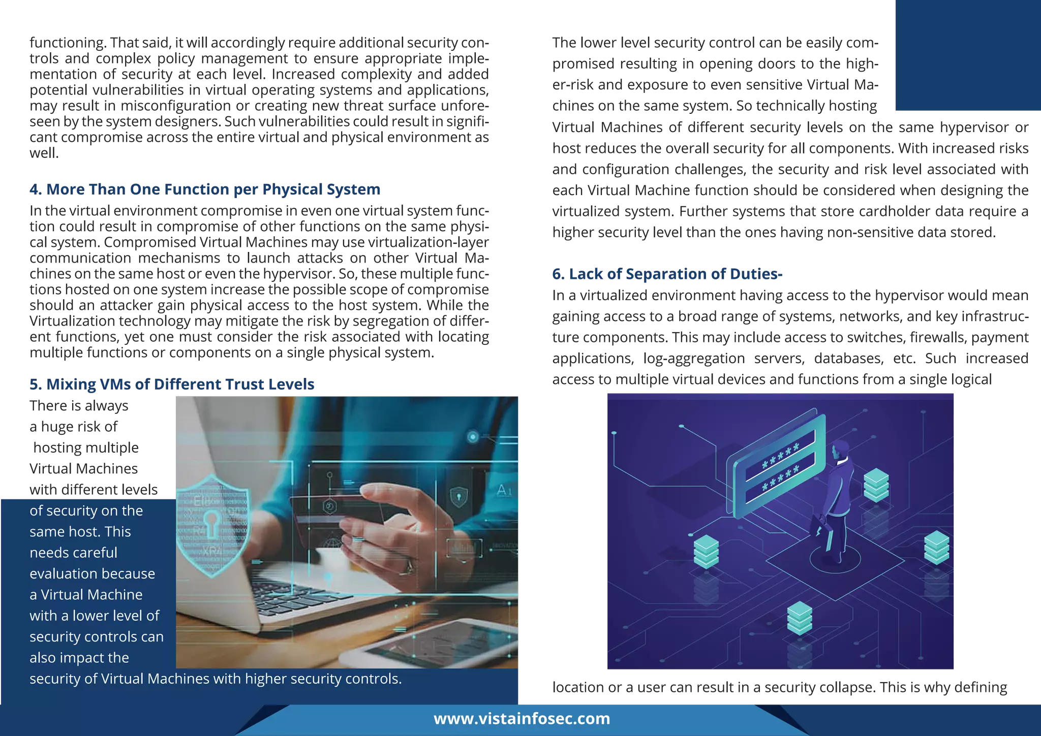 functioning. That said, it will accordingly require additional security con-
trols and complex policy management to ensure appropriate imple-
mentation of security at each level. Increased complexity and added
potential vulnerabilities in virtual operating systems and applications,
may result in misconﬁguration or creating new threat surface unfore-
seen by the system designers. Such vulnerabilities could result in signiﬁ-
cant compromise across the entire virtual and physical environment as
well.
4. More Than One Function per Physical System
In the virtual environment compromise in even one virtual system func-
tion could result in compromise of other functions on the same physi-
cal system. Compromised Virtual Machines may use virtualization-layer
communication mechanisms to launch attacks on other Virtual Ma-
chines on the same host or even the hypervisor. So, these multiple func-
tions hosted on one system increase the possible scope of compromise
should an attacker gain physical access to the host system. While the
Virtualization technology may mitigate the risk by segregation of diﬀer-
ent functions, yet one must consider the risk associated with locating
multiple functions or components on a single physical system.
The lower level security control can be easily com-
promised resulting in opening doors to the high-
er-risk and exposure to even sensitive Virtual Ma-
chines on the same system. So technically hosting
Virtual Machines of diﬀerent security levels on the same hypervisor or
host reduces the overall security for all components. With increased risks
and conﬁguration challenges, the security and risk level associated with
each Virtual Machine function should be considered when designing the
virtualized system. Further systems that store cardholder data require a
higher security level than the ones having non-sensitive data stored.
6. Lack of Separation of Duties-
In a virtualized environment having access to the hypervisor would mean
gaining access to a broad range of systems, networks, and key infrastruc-
ture components. This may include access to switches, ﬁrewalls, payment
applications, log-aggregation servers, databases, etc. Such increased
access to multiple virtual devices and functions from a single logical
5. Mixing VMs of Diﬀerent Trust Levels
There is always
a huge risk of
hosting multiple
Virtual Machines
with diﬀerent levels
of security on the
same host. This
needs careful
evaluation because
a Virtual Machine
with a lower level of
security controls can
also impact the
security of Virtual Machines with higher security controls.
location or a user can result in a security collapse. This is why deﬁning
www.vistainfosec.com
 