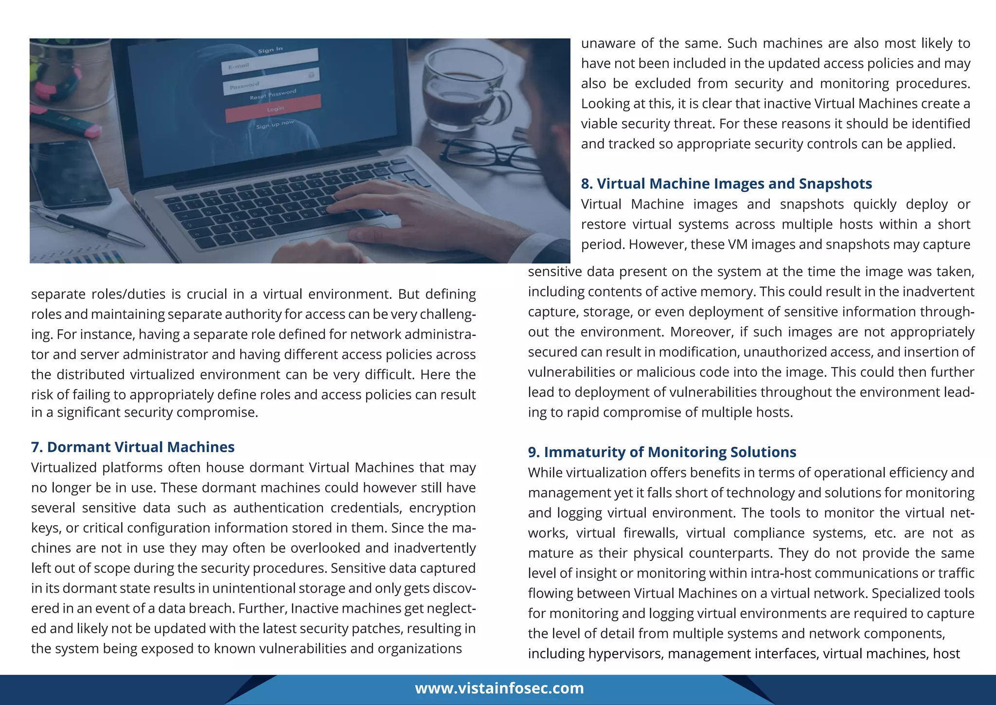 separate roles/duties is crucial in a virtual environment. But deﬁning
roles and maintaining separate authority for access can be very challeng-
ing. For instance, having a separate role deﬁned for network administra-
tor and server administrator and having diﬀerent access policies across
the distributed virtualized environment can be very diﬃcult. Here the
risk of failing to appropriately deﬁne roles and access policies can result
in a signiﬁcant security compromise.
7. Dormant Virtual Machines
Virtualized platforms often house dormant Virtual Machines that may
no longer be in use. These dormant machines could however still have
several sensitive data such as authentication credentials, encryption
keys, or critical conﬁguration information stored in them. Since the ma-
chines are not in use they may often be overlooked and inadvertently
left out of scope during the security procedures. Sensitive data captured
in its dormant state results in unintentional storage and only gets discov-
ered in an event of a data breach. Further, Inactive machines get neglect-
ed and likely not be updated with the latest security patches, resulting in
the system being exposed to known vulnerabilities and organizations
unaware of the same. Such machines are also most likely to
have not been included in the updated access policies and may
also be excluded from security and monitoring procedures.
Looking at this, it is clear that inactive Virtual Machines create a
viable security threat. For these reasons it should be identiﬁed
and tracked so appropriate security controls can be applied.
8. Virtual Machine Images and Snapshots
Virtual Machine images and snapshots quickly deploy or
restore virtual systems across multiple hosts within a short
period. However, these VM images and snapshots may capture
sensitive data present on the system at the time the image was taken,
including contents of active memory. This could result in the inadvertent
capture, storage, or even deployment of sensitive information through-
out the environment. Moreover, if such images are not appropriately
secured can result in modiﬁcation, unauthorized access, and insertion of
vulnerabilities or malicious code into the image. This could then further
lead to deployment of vulnerabilities throughout the environment lead-
ing to rapid compromise of multiple hosts.
9. Immaturity of Monitoring Solutions
While virtualization oﬀers beneﬁts in terms of operational eﬃciency and
management yet it falls short of technology and solutions for monitoring
and logging virtual environment. The tools to monitor the virtual net-
works, virtual ﬁrewalls, virtual compliance systems, etc. are not as
mature as their physical counterparts. They do not provide the same
level of insight or monitoring within intra-host communications or traﬃc
ﬂowing between Virtual Machines on a virtual network. Specialized tools
for monitoring and logging virtual environments are required to capture
the level of detail from multiple systems and network components,
including hypervisors, management interfaces, virtual machines, host
www.vistainfosec.com
 