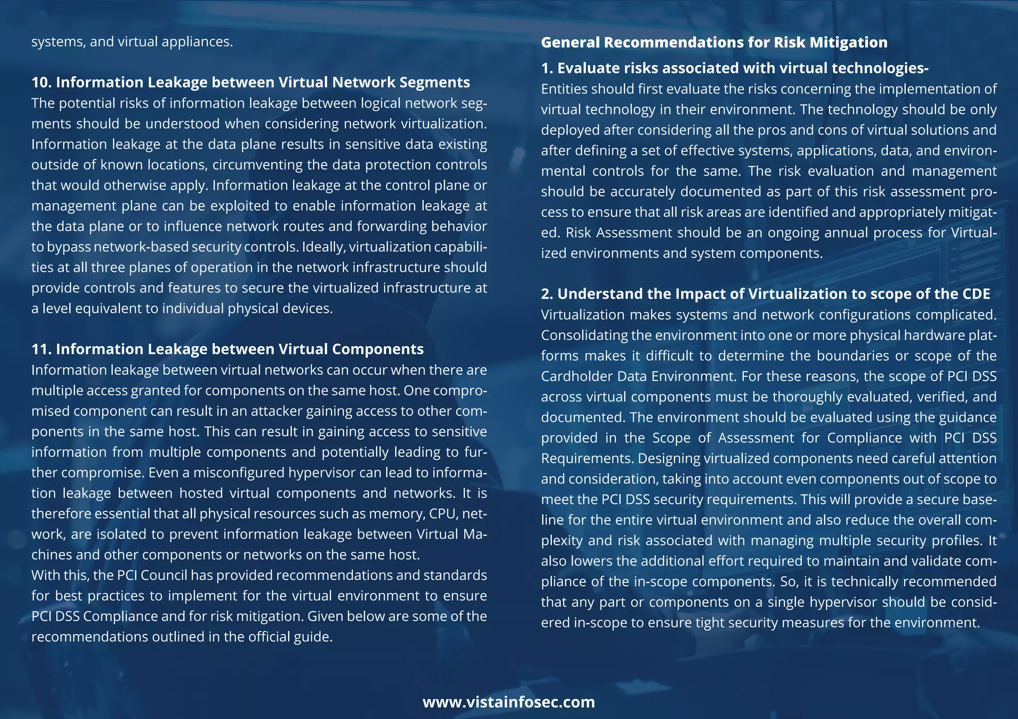 systems, and virtual appliances.
10. Information Leakage between Virtual Network Segments
The potential risks of information leakage between logical network seg-
ments should be understood when considering network virtualization.
Information leakage at the data plane results in sensitive data existing
outside of known locations, circumventing the data protection controls
that would otherwise apply. Information leakage at the control plane or
management plane can be exploited to enable information leakage at
the data plane or to inﬂuence network routes and forwarding behavior
to bypass network-based security controls. Ideally, virtualization capabili-
ties at all three planes of operation in the network infrastructure should
provide controls and features to secure the virtualized infrastructure at
a level equivalent to individual physical devices.
11. Information Leakage between Virtual Components
Information leakage between virtual networks can occur when there are
multiple access granted for components on the same host. One compro-
mised component can result in an attacker gaining access to other com-
ponents in the same host. This can result in gaining access to sensitive
information from multiple components and potentially leading to fur-
ther compromise. Even a misconﬁgured hypervisor can lead to informa-
tion leakage between hosted virtual components and networks. It is
therefore essential that all physical resources such as memory, CPU, net-
work, are isolated to prevent information leakage between Virtual Ma-
chines and other components or networks on the same host.
With this, the PCI Council has provided recommendations and standards
for best practices to implement for the virtual environment to ensure
PCI DSS Compliance and for risk mitigation. Given below are some of the
recommendations outlined in the oﬃcial guide.
General Recommendations for Risk Mitigation
1. Evaluate risks associated with virtual technologies-
Entities should ﬁrst evaluate the risks concerning the implementation of
virtual technology in their environment. The technology should be only
deployed after considering all the pros and cons of virtual solutions and
after deﬁning a set of eﬀective systems, applications, data, and environ-
mental controls for the same. The risk evaluation and management
should be accurately documented as part of this risk assessment pro-
cess to ensure that all risk areas are identiﬁed and appropriately mitigat-
ed. Risk Assessment should be an ongoing annual process for Virtual-
ized environments and system components.
2. Understand the Impact of Virtualization to scope of the CDE
Virtualization makes systems and network conﬁgurations complicated.
Consolidating the environment into one or more physical hardware plat-
forms makes it diﬃcult to determine the boundaries or scope of the
Cardholder Data Environment. For these reasons, the scope of PCI DSS
across virtual components must be thoroughly evaluated, veriﬁed, and
documented. The environment should be evaluated using the guidance
provided in the Scope of Assessment for Compliance with PCI DSS
Requirements. Designing virtualized components need careful attention
and consideration, taking into account even components out of scope to
meet the PCI DSS security requirements. This will provide a secure base-
line for the entire virtual environment and also reduce the overall com-
plexity and risk associated with managing multiple security proﬁles. It
also lowers the additional eﬀort required to maintain and validate com-
pliance of the in-scope components. So, it is technically recommended
that any part or components on a single hypervisor should be consid-
ered in-scope to ensure tight security measures for the environment.
www.vistainfosec.com
 
