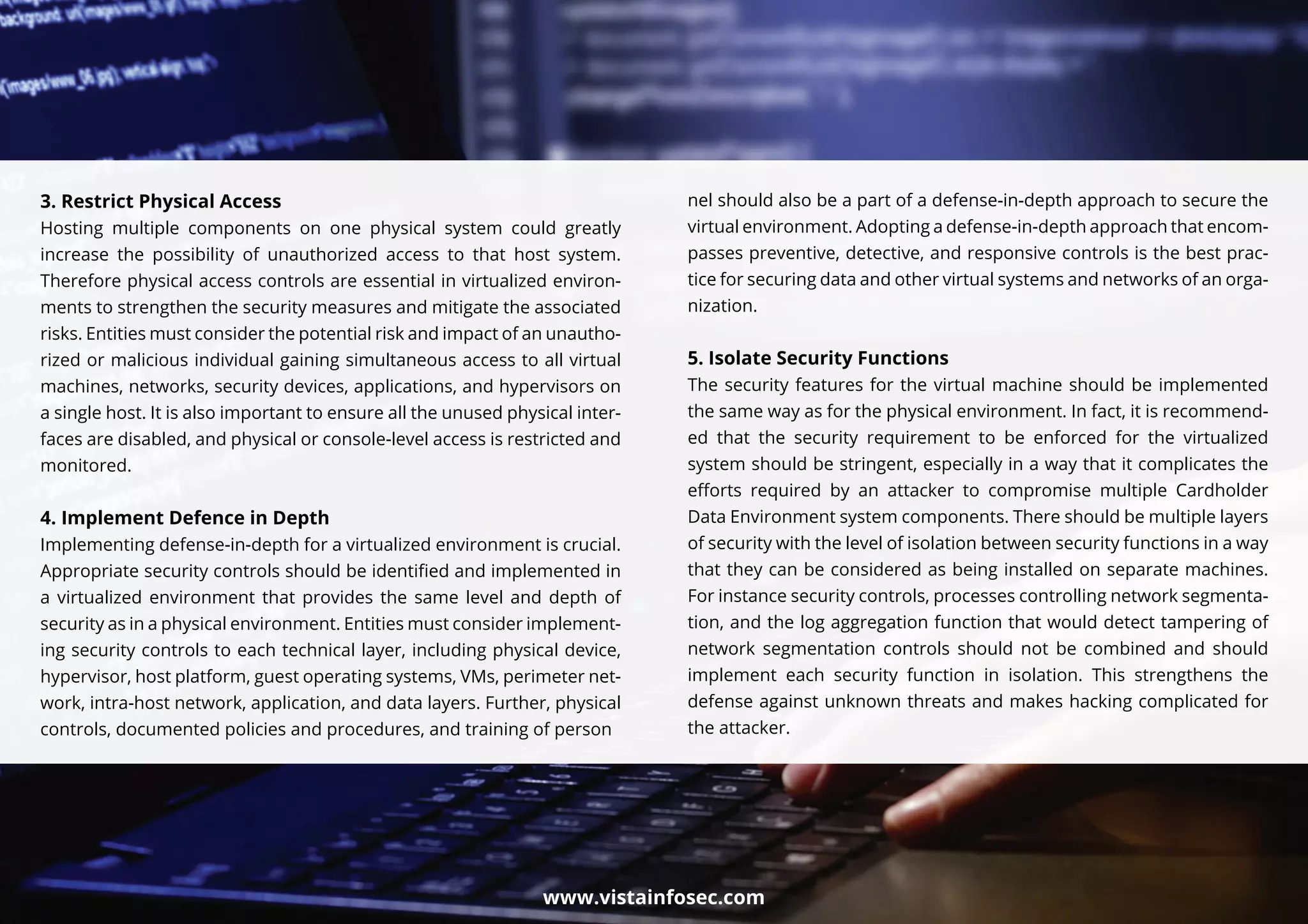 nel should also be a part of a defense-in-depth approach to secure the
virtual environment. Adopting a defense-in-depth approach that encom-
passes preventive, detective, and responsive controls is the best prac-
tice for securing data and other virtual systems and networks of an orga-
nization.
5. Isolate Security Functions
The security features for the virtual machine should be implemented
the same way as for the physical environment. In fact, it is recommend-
ed that the security requirement to be enforced for the virtualized
system should be stringent, especially in a way that it complicates the
eﬀorts required by an attacker to compromise multiple Cardholder
Data Environment system components. There should be multiple layers
of security with the level of isolation between security functions in a way
that they can be considered as being installed on separate machines.
For instance security controls, processes controlling network segmenta-
tion, and the log aggregation function that would detect tampering of
network segmentation controls should not be combined and should
implement each security function in isolation. This strengthens the
defense against unknown threats and makes hacking complicated for
the attacker.
3. Restrict Physical Access
Hosting multiple components on one physical system could greatly
increase the possibility of unauthorized access to that host system.
Therefore physical access controls are essential in virtualized environ-
ments to strengthen the security measures and mitigate the associated
risks. Entities must consider the potential risk and impact of an unautho-
rized or malicious individual gaining simultaneous access to all virtual
machines, networks, security devices, applications, and hypervisors on
a single host. It is also important to ensure all the unused physical inter-
faces are disabled, and physical or console-level access is restricted and
monitored.
4. Implement Defence in Depth
Implementing defense-in-depth for a virtualized environment is crucial.
Appropriate security controls should be identiﬁed and implemented in
a virtualized environment that provides the same level and depth of
security as in a physical environment. Entities must consider implement-
ing security controls to each technical layer, including physical device,
hypervisor, host platform, guest operating systems, VMs, perimeter net-
work, intra-host network, application, and data layers. Further, physical
controls, documented policies and procedures, and training of person
www.vistainfosec.com
 