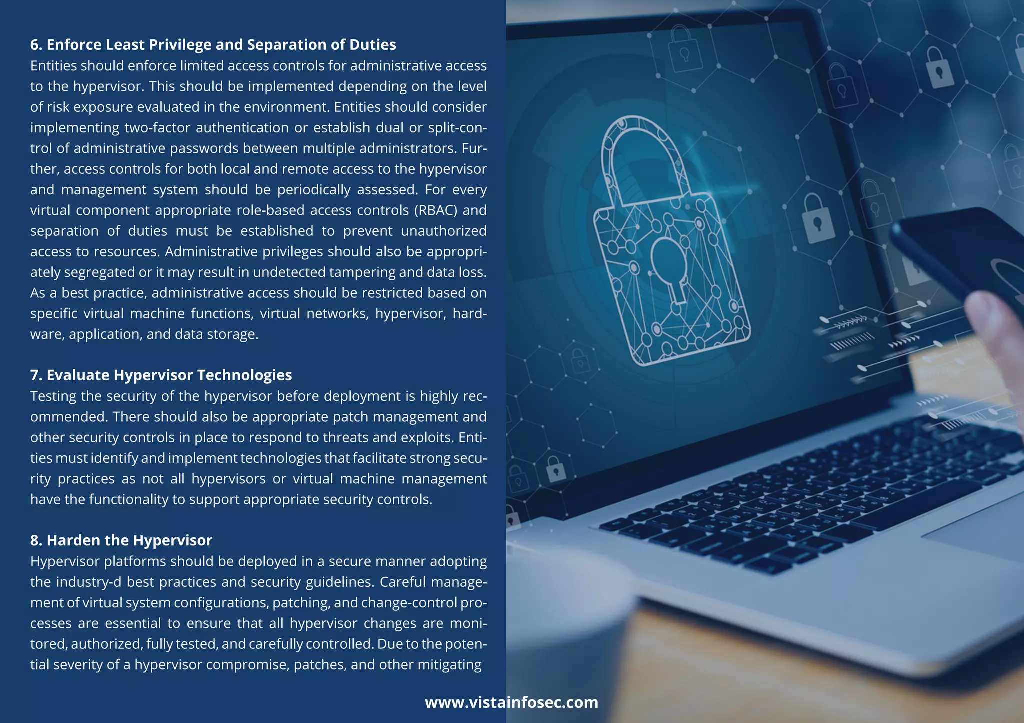 6. Enforce Least Privilege and Separation of Duties
Entities should enforce limited access controls for administrative access
to the hypervisor. This should be implemented depending on the level
of risk exposure evaluated in the environment. Entities should consider
implementing two-factor authentication or establish dual or split-con-
trol of administrative passwords between multiple administrators. Fur-
ther, access controls for both local and remote access to the hypervisor
and management system should be periodically assessed. For every
virtual component appropriate role-based access controls (RBAC) and
separation of duties must be established to prevent unauthorized
access to resources. Administrative privileges should also be appropri-
ately segregated or it may result in undetected tampering and data loss.
As a best practice, administrative access should be restricted based on
speciﬁc virtual machine functions, virtual networks, hypervisor, hard-
ware, application, and data storage.
7. Evaluate Hypervisor Technologies
Testing the security of the hypervisor before deployment is highly rec-
ommended. There should also be appropriate patch management and
other security controls in place to respond to threats and exploits. Enti-
ties must identify and implement technologies that facilitate strong secu-
rity practices as not all hypervisors or virtual machine management
have the functionality to support appropriate security controls.
8. Harden the Hypervisor
Hypervisor platforms should be deployed in a secure manner adopting
the industry-d best practices and security guidelines. Careful manage-
ment of virtual system conﬁgurations, patching, and change-control pro-
cesses are essential to ensure that all hypervisor changes are moni-
tored, authorized, fully tested, and carefully controlled. Due to the poten-
tial severity of a hypervisor compromise, patches, and other mitigating
www.vistainfosec.com
 