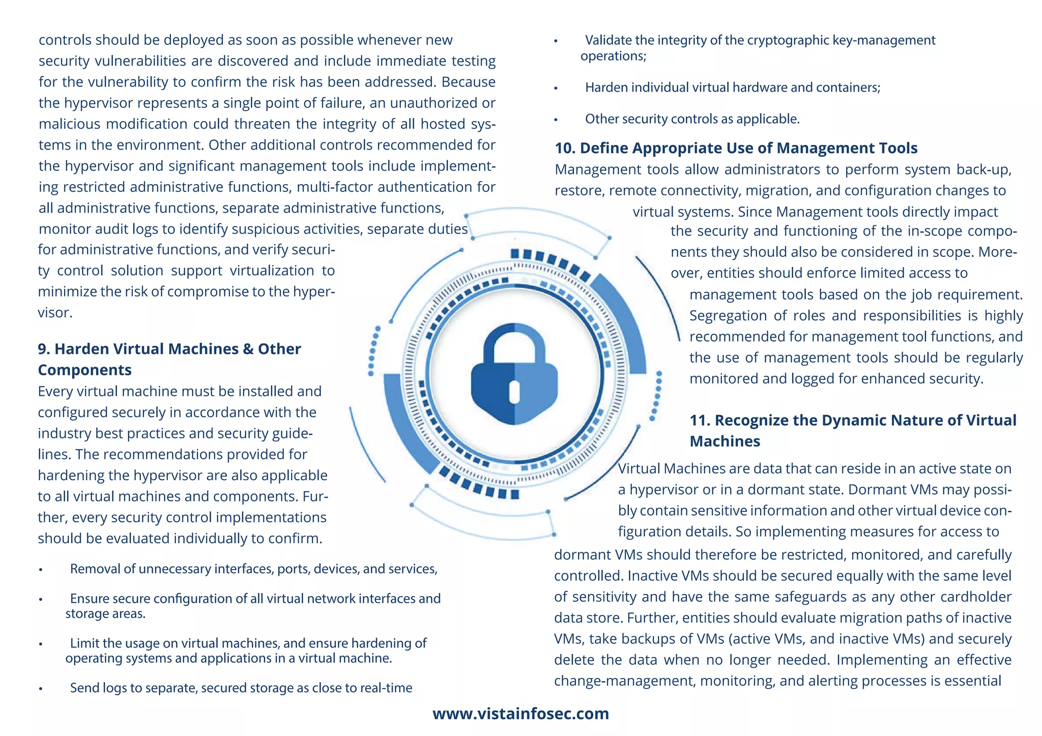 • Removal of unnecessary interfaces, ports, devices, and services,
• Ensure secure configuration of all virtual network interfaces and
storage areas.
• Limit the usage on virtual machines, and ensure hardening of
operating systems and applications in a virtual machine.
• Send logs to separate, secured storage as close to real-time
• Validate the integrity of the cryptographic key-management
operations;
• Harden individual virtual hardware and containers;
• Other security controls as applicable.
controls should be deployed as soon as possible whenever new
security vulnerabilities are discovered and include immediate testing
for the vulnerability to conﬁrm the risk has been addressed. Because
the hypervisor represents a single point of failure, an unauthorized or
malicious modiﬁcation could threaten the integrity of all hosted sys-
tems in the environment. Other additional controls recommended for
the hypervisor and signiﬁcant management tools include implement-
ing restricted administrative functions, multi-factor authentication for
all administrative functions, separate administrative functions,
monitor audit logs to identify suspicious activities, separate duties
10. Deﬁne Appropriate Use of Management Tools
Management tools allow administrators to perform system back-up,
restore, remote connectivity, migration, and conﬁguration changes to
virtual systems. Since Management tools directly impact
the security and functioning of the in-scope compo-
nents they should also be considered in scope. More-
over, entities should enforce limited access to
management tools based on the job requirement.
Segregation of roles and responsibilities is highly
recommended for management tool functions, and
the use of management tools should be regularly
monitored and logged for enhanced security.
11. Recognize the Dynamic Nature of Virtual
Machines
for administrative functions, and verify securi-
ty control solution support virtualization to
minimize the risk of compromise to the hyper-
visor.
9. Harden Virtual Machines & Other
Components
Every virtual machine must be installed and
conﬁgured securely in accordance with the
industry best practices and security guide-
lines. The recommendations provided for
hardening the hypervisor are also applicable
to all virtual machines and components. Fur-
ther, every security control implementations
should be evaluated individually to conﬁrm.
Virtual Machines are data that can reside in an active state on
a hypervisor or in a dormant state. Dormant VMs may possi-
bly contain sensitive information and other virtual device con-
ﬁguration details. So implementing measures for access to
dormant VMs should therefore be restricted, monitored, and carefully
controlled. Inactive VMs should be secured equally with the same level
of sensitivity and have the same safeguards as any other cardholder
data store. Further, entities should evaluate migration paths of inactive
VMs, take backups of VMs (active VMs, and inactive VMs) and securely
delete the data when no longer needed. Implementing an eﬀective
change-management, monitoring, and alerting processes is essential
www.vistainfosec.com
 