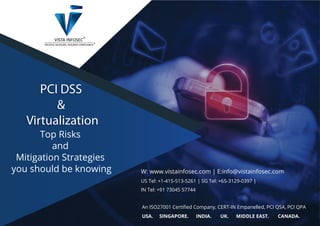 PCI DSS
&
Virtualization
PCI DSS
&
Virtualization
Top Risks
and
Mitigation Strategies
you should be knowing W: www.vistainfosec.com | E:info@vistainfosec.com
US Tel: +1-415-513-5261 | SG Tel: +65-3129-0397 |
IN Tel: +91 73045 57744
An ISO27001 Certiﬁed Company, CERT-IN Empanelled, PCI QSA, PCI QPA
USA. SINGAPORE. INDIA. UK. MIDDLE EAST. CANADA.
 