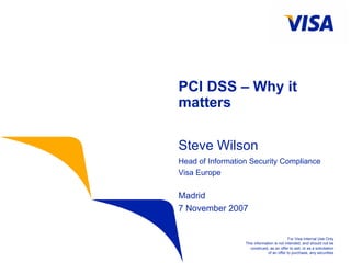For Visa Internal Use Only
This information is not intended, and should not be
construed, as an offer to sell, or as a solicitation
of an offer to purchase, any securities
PCI DSS – Why it
matters
Steve Wilson
Head of Information Security Compliance
Visa Europe
Madrid
7 November 2007
 