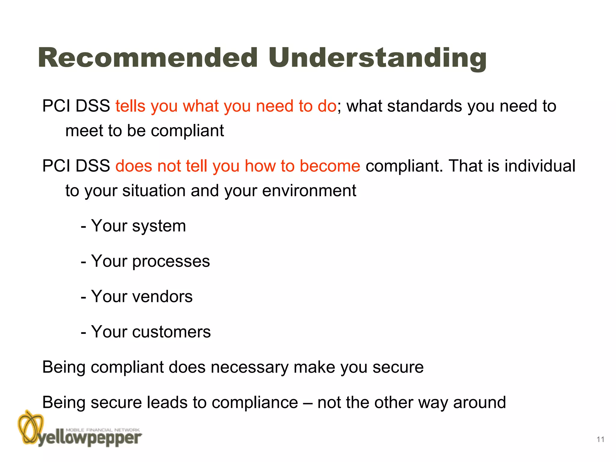 Recommended Understanding
PCI DSS tells you what you need to do; what standards you need to
  meet to be compliant

PCI DSS does not tell you how to become compliant. That is individual
  to your situation and your environment

    - Your system

    - Your processes

    - Your vendors

    - Your customers

Being compliant does necessary make you secure

Being secure leads to compliance – not the other way around
                                                                        11
 