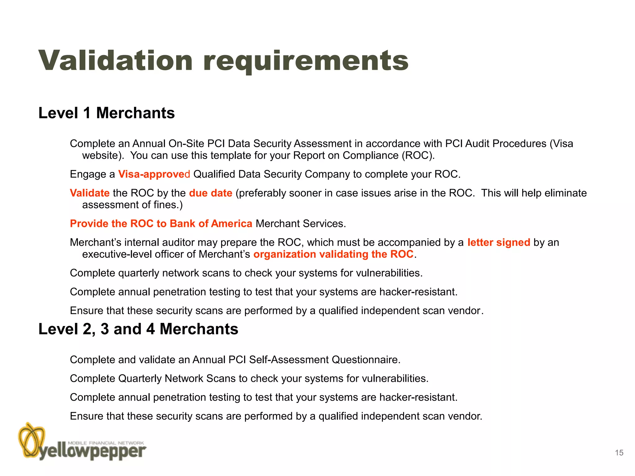 Validation requirements
Level 1 Merchants
    Complete an Annual On-Site PCI Data Security Assessment in accordance with PCI Audit Procedures (Visa
      website). You can use this template for your Report on Compliance (ROC).
    Engage a Visa-approved Qualified Data Security Company to complete your ROC.
    Validate the ROC by the due date (preferably sooner in case issues arise in the ROC. This will help eliminate
      assessment of fines.)
    Provide the ROC to Bank of America Merchant Services.
    Merchant’s internal auditor may prepare the ROC, which must be accompanied by a letter signed by an
      executive-level officer of Merchant’s organization validating the ROC.
    Complete quarterly network scans to check your systems for vulnerabilities.
    Complete annual penetration testing to test that your systems are hacker-resistant.
    Ensure that these security scans are performed by a qualified independent scan vendor.
Level 2, 3 and 4 Merchants
    Complete and validate an Annual PCI Self-Assessment Questionnaire.
    Complete Quarterly Network Scans to check your systems for vulnerabilities.
    Complete annual penetration testing to test that your systems are hacker-resistant.
    Ensure that these security scans are performed by a qualified independent scan vendor.


                                                                                                                    15
 