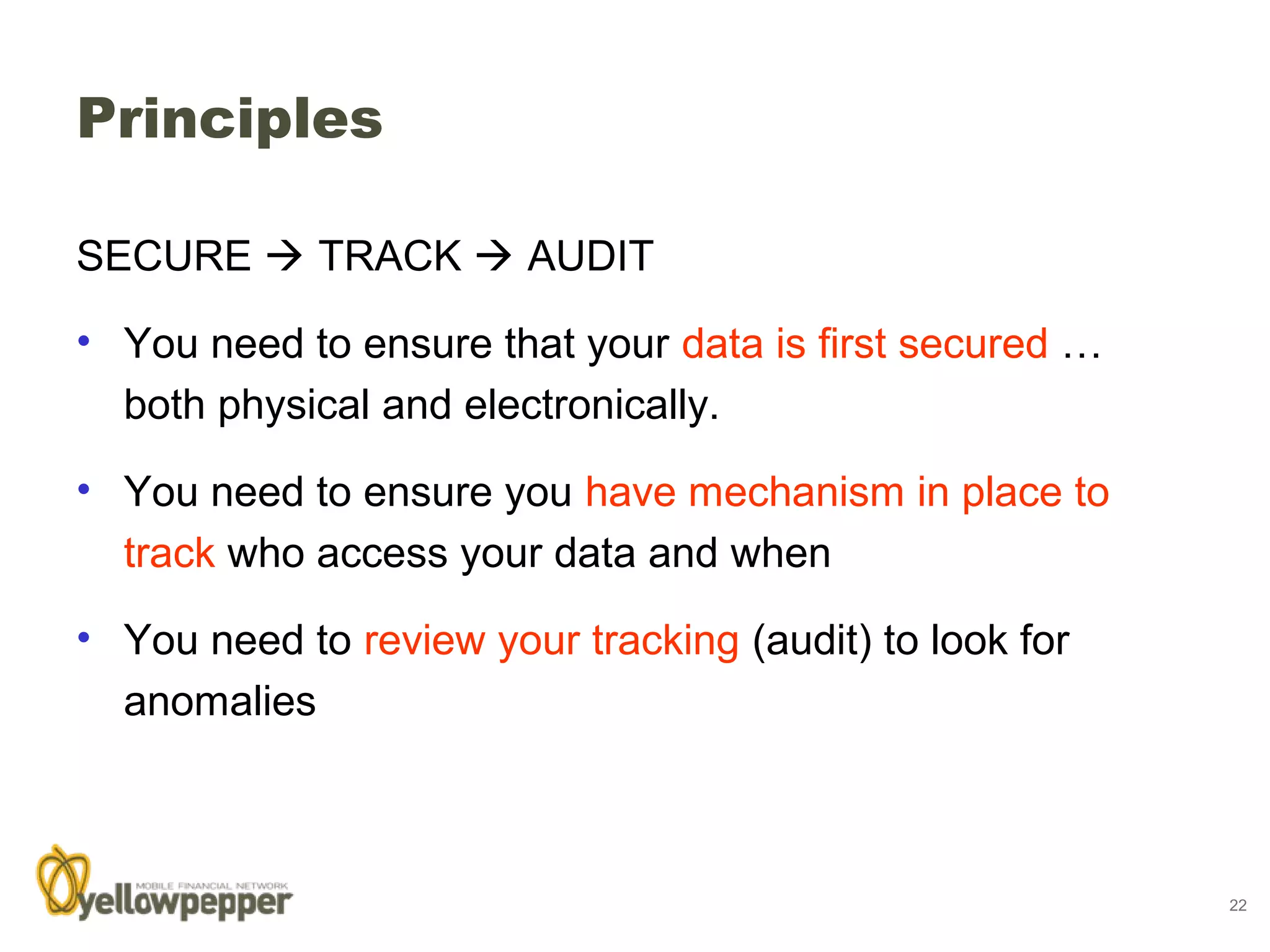 Principles

SECURE  TRACK  AUDIT

• You need to ensure that your data is first secured …
  both physical and electronically.

• You need to ensure you have mechanism in place to
  track who access your data and when

• You need to review your tracking (audit) to look for
  anomalies



                                                         22
 