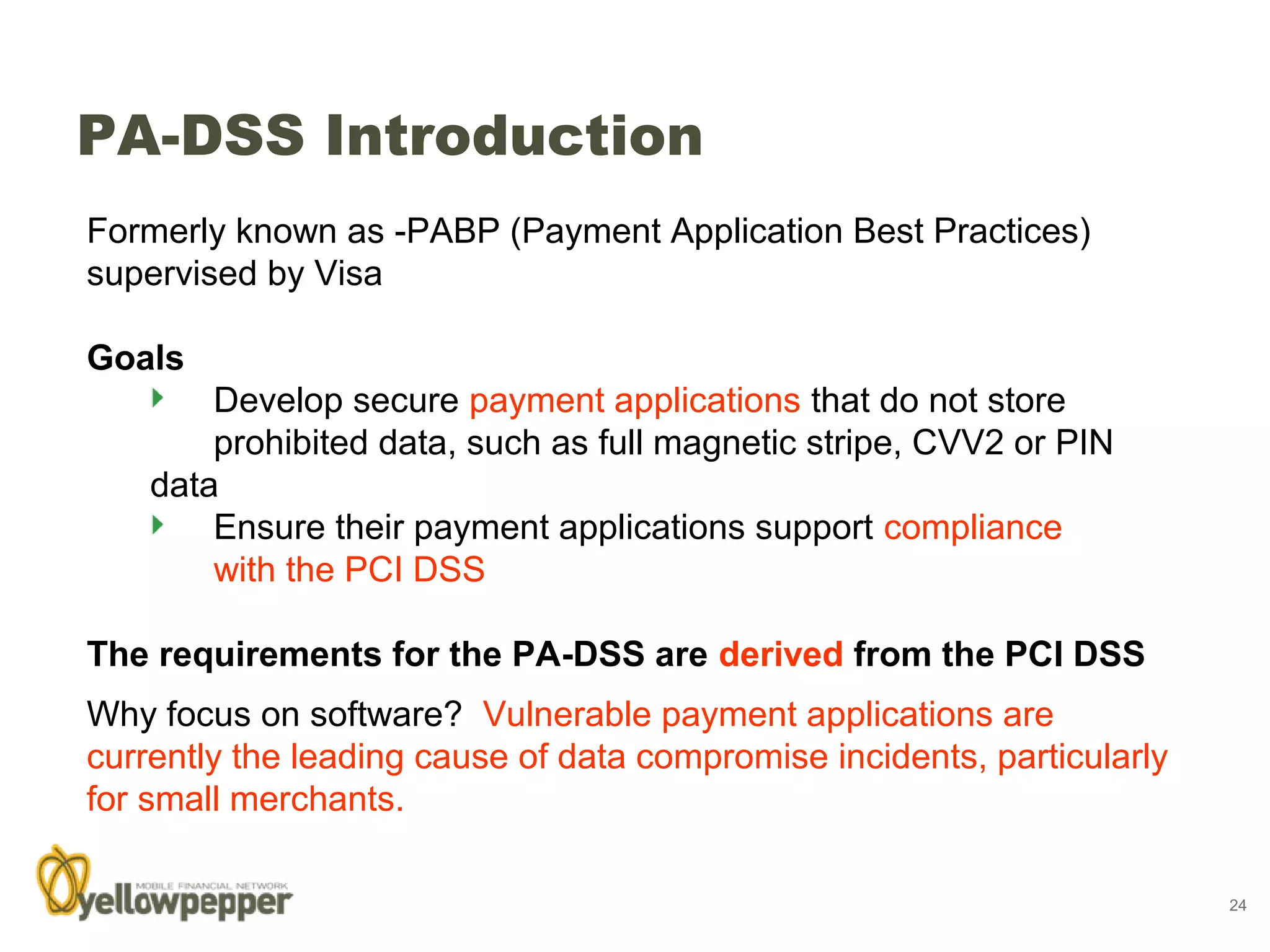 PA-DSS Introduction
Formerly known as -PABP (Payment Application Best Practices)
supervised by Visa

Goals
        Develop secure payment applications that do not store
        prohibited data, such as full magnetic stripe, CVV2 or PIN
    data
        Ensure their payment applications support compliance
        with the PCI DSS

The requirements for the PA-DSS are derived from the PCI DSS
Why focus on software? Vulnerable payment applications are
currently the leading cause of data compromise incidents, particularly
for small merchants.

                                                                         24
 