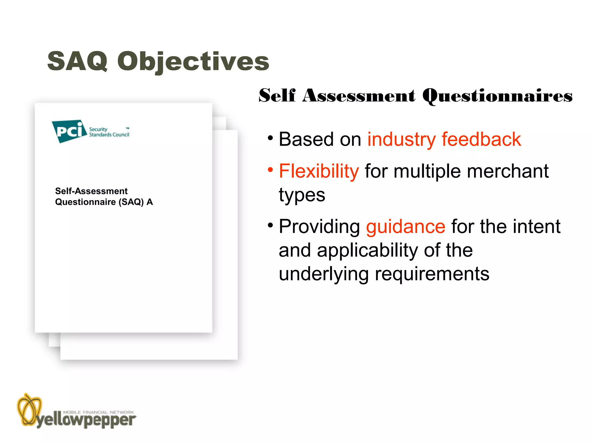 SAQ Objectives
                        Self Assessment Questionnaires

                        • Based on industry feedback
                        • Flexibility for multiple merchant
Self-Assessment
Questionnaire (SAQ) A     types
                        • Providing guidance for the intent
                          and applicability of the
                          underlying requirements




                                                          26
 