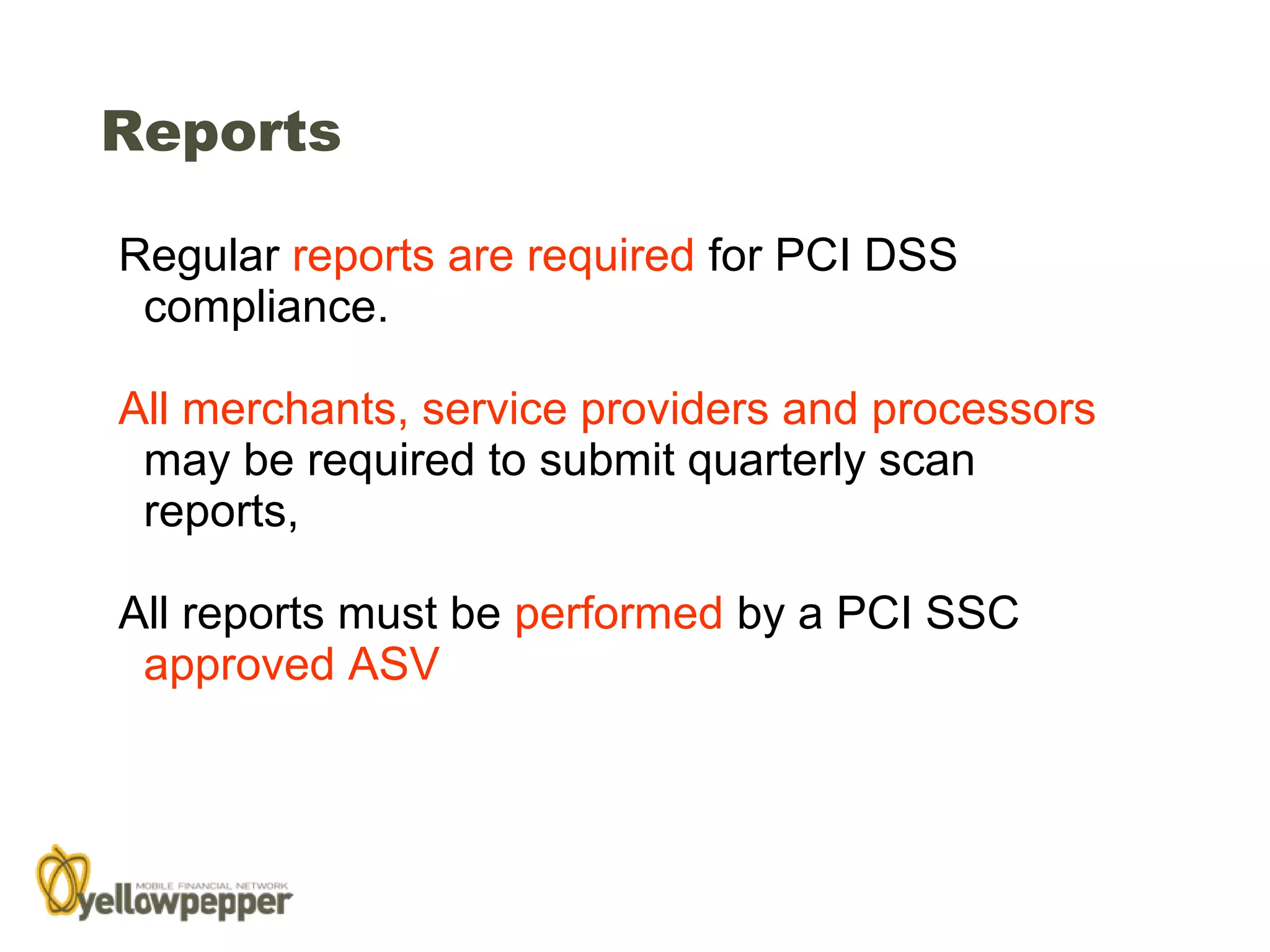 Reports

Regular reports are required for PCI DSS
 compliance.

All merchants, service providers and processors
 may be required to submit quarterly scan
 reports,

All reports must be performed by a PCI SSC
 approved ASV




                                                  28
 