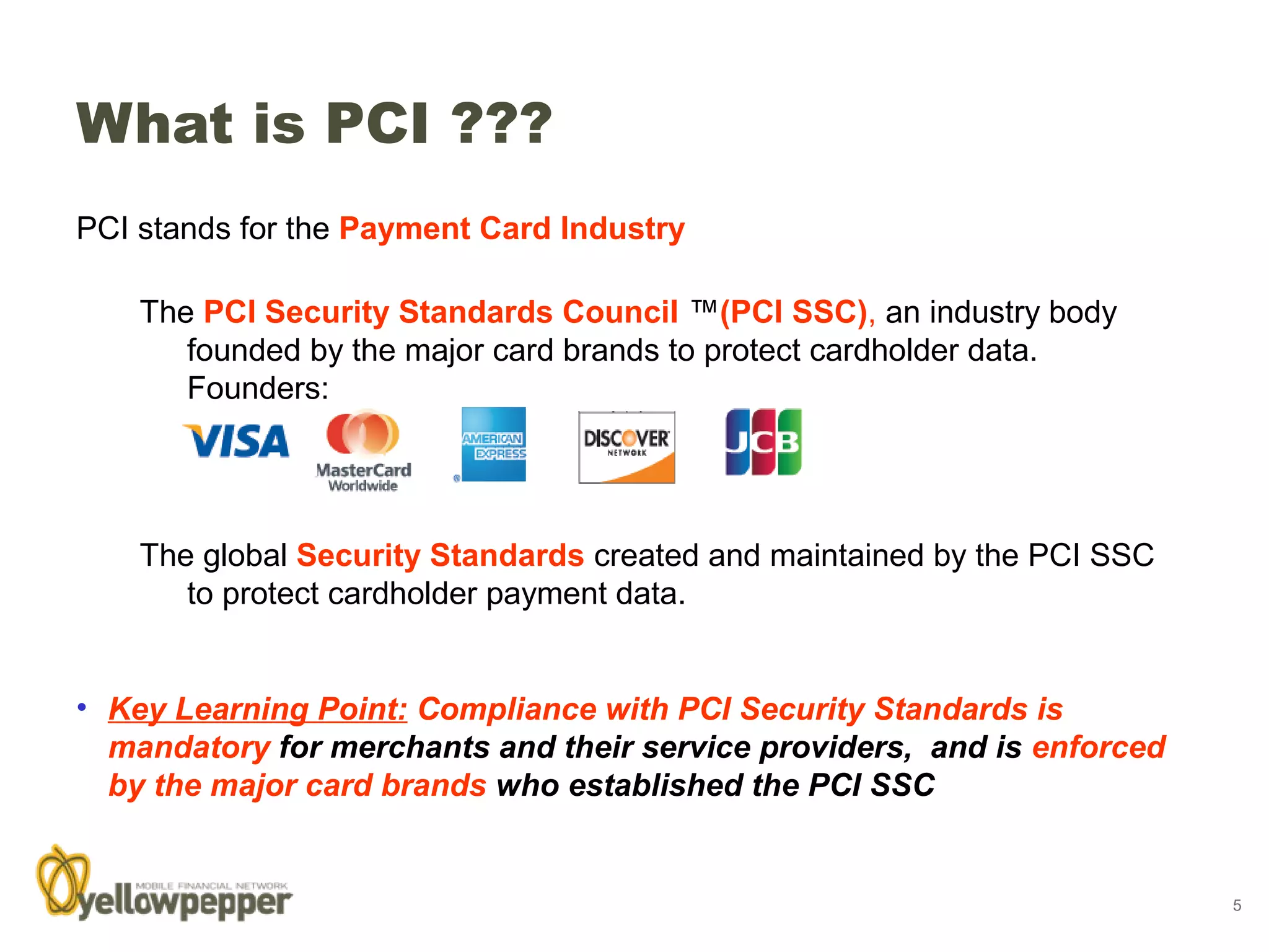 What is PCI ???
PCI stands for the Payment Card Industry and is used to refer to:

    The PCI Security Standards Council ™(PCI SSC), an industry body
       founded by the major card brands to protect cardholder data.
       Founders:




    The global Security Standards created and maintained by the PCI SSC
       to protect cardholder payment data.


• Key Learning Point: Compliance with PCI Security Standards is
  mandatory for merchants and their service providers, and is enforced
  by the major card brands who established the PCI SSC


                                                                          5
 