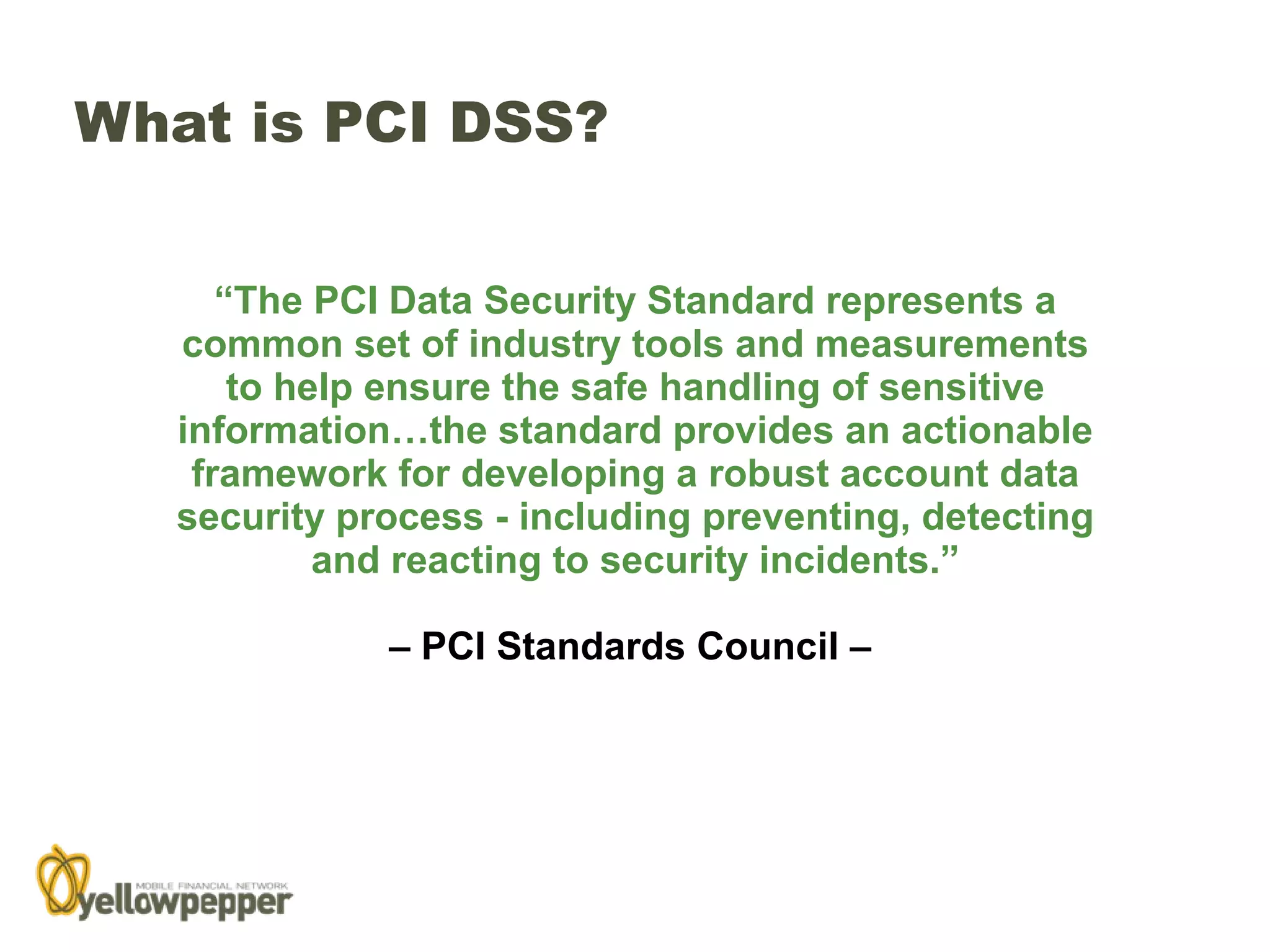 What is PCI DSS?


      “The PCI Data Security Standard represents a
   common set of industry tools and measurements
       to help ensure the safe handling of sensitive
   information…the standard provides an actionable
    framework for developing a robust account data
   security process - including preventing, detecting
            and reacting to security incidents.”

              – PCI Standards Council –
 