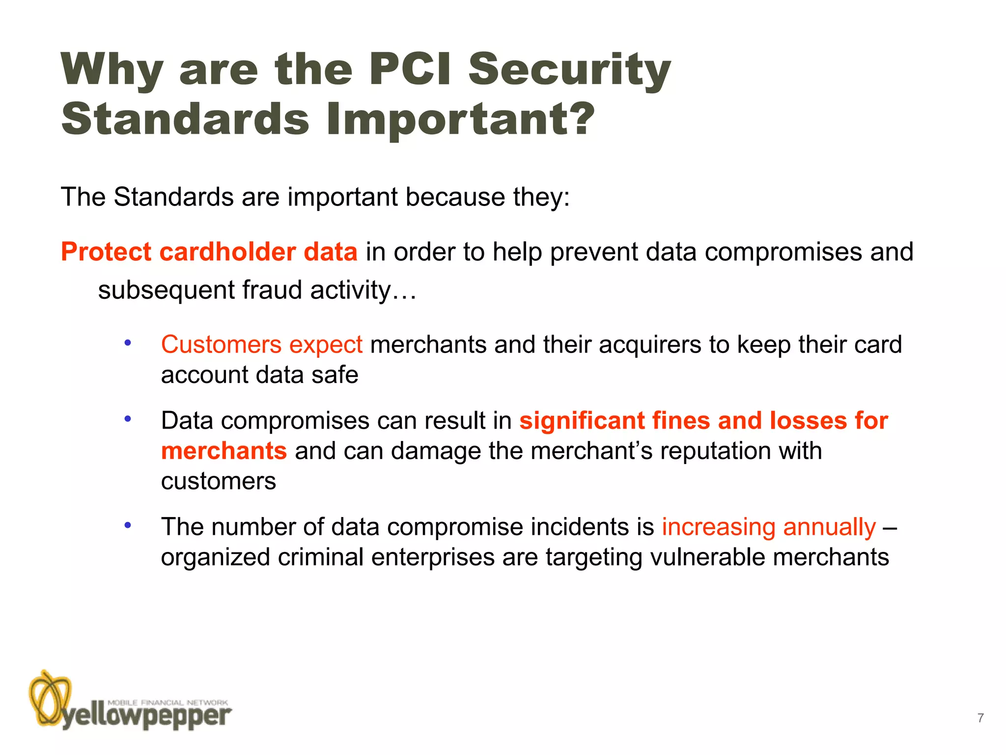 Why are the PCI Security
Standards Important?
The Standards are important because they:

Protect cardholder data in order to help prevent data compromises and
   subsequent fraud activity…
     •   Customers expect merchants and their acquirers to keep their card
         account data safe
     •   Data compromises can result in significant fines and losses for
         merchants and can damage the merchant’s reputation with
         customers
     •   The number of data compromise incidents is increasing annually –
         organized criminal enterprises are targeting vulnerable merchants




                                                                             7
 