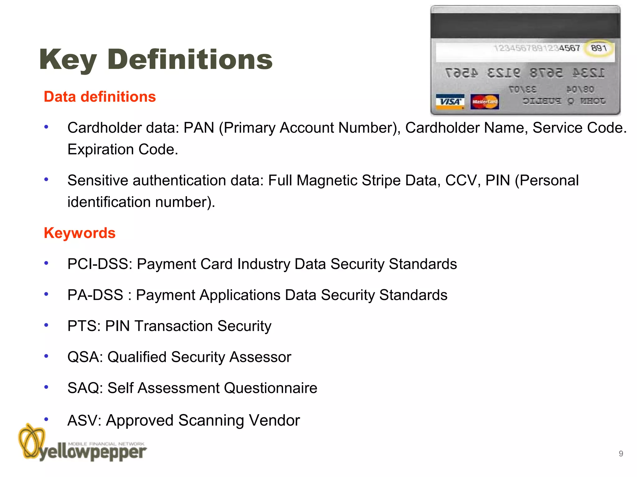 Key Definitions
Data definitions

•   Cardholder data: PAN (Primary Account Number), Cardholder Name, Service Code.
    Expiration Code.

•   Sensitive authentication data: Full Magnetic Stripe Data, CCV, PIN (Personal
    identification number).

Keywords

•   PCI-DSS: Payment Card Industry Data Security Standards

•   PA-DSS : Payment Applications Data Security Standards

•   PTS: PIN Transaction Security

•   QSA: Qualified Security Assessor

•   SAQ: Self Assessment Questionnaire

•   ASV: Approved Scanning Vendor

                                                                                   9
 