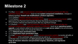 Milestone 2
● 11.2 Run internal and external network vulnerability scans at least quarterly and after any
significant change in the network (such as new system component installations, changes in
network topology, firewall rule modifications, product upgrades).
11.2.1 Perform quarterly internal vulnerability scans.
● 11.2.2 Perform quarterly external vulnerability scans via an Approved Scanning Vendor (ASV)
approved by the Payment Card Industry Security Standards Council (PCI SSC).
● 11.2.3 Perform internal and external scans after any significant change.
● 11.3 Perform external and internal penetration testing at least once a year and after any
significant infrastructure or application upgrade or modification (such as an operating system
upgrade, a sub-network added to the environment, or a web server added to the environment).
These penetration tests must include the following:
● 11.3.1 Network-layer penetration tests.
● 11.3.2 Application-layer penetration tests.
● 11.4 Use intrusion detection systems, and/or intrusion prevention systems to monitor all traffic at
the perimeter of the cardholder data environment as well as at critical points inside of the
cardholder data environment, and alert personnel to suspected compromises.
Keep all intrusion detection and prevention engines, baselines, and signatures
up-to-date.
 
