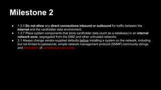 Milestone 2
● 1.3.3 Do not allow any direct connections inbound or outbound for traffic between the
Internet and the cardholder data environment.
● 1.3.7 Place system components that store cardholder data (such as a database) in an internal
network zone, segregated from the DMZ and other untrusted networks
● 2.1 Always change vendor-supplied defaults before installing a system on the network, including
but not limited to passwords, simple network management protocol (SNMP) community strings,
and elimination of unnecessary accounts.
 