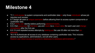 Milestone 4
● "7.1 Limit access to system components and cardholder data to only those individuals whose job
requires such access.
● 8.1 Assign all users a unique username before allowing them to access system components or
cardholder data.
● 8.5.2 Verify user identity before performing password resets.
● 8.5.3 Set passwords for first-time use and resets to a unique value for each user and change
immediately after the first use.
● 8.5.13 Limit repeated access attempts by locking out the user ID after not more than six
attempts.
● "8.5.16 Authenticate all access to any database containing cardholder data. This includes
access by applications, administrators, and all other users.
Restrict user direct access or queries to databases to database administrators."
 