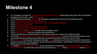 Milestone 4
● 10.1 Establish a process for linking all access to system components (especially access done with administrative
privileges such as root) to each individual user.
● "10.2 Implement automated audit trails for all system components to reconstruct the following events:
● 10.2.1 All individual accesses to cardholder data."
● 10.2.2 All actions taken by any individual with root or administrative privileges.
● 10.2.3 Access to all audit trails.
● 10.2.7 Creation and deletion of system-level objects.
● "10.5 Secure audit trails so they cannot be altered.
● 10.5.1 Limit viewing of audit trails to those with a job-related need. "
● 10.5.2 Protect audit trail files from unauthorized modifications.
● 10.5.3 Promptly back up audit trail files to a centralized log server or media that is difficult to alter.
● 10.5.5 Use file integrity monitoring or change detection software on logs to ensure that existing log data cannot
be changed without generating alerts (although new data being added should not cause an alert).
● 10.6 Review logs for all system components at least daily. Log reviews must include those servers that perform
security functions like intrusion detection system (IDS) and authentication, authorization, and accounting protocol
(AAA) servers (for example, RADIUS).
● 11.5 Deploy file integrity monitoring tools to alert personnel to unauthorized modification of critical system files,
configuration files or content files; and configure the software to perform critical file comparisons at least weekly.
 