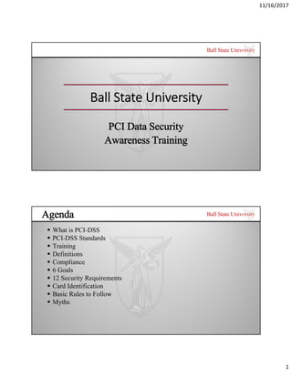 11/16/2017
1
Ball State University
Ball State University
PCI Data Security
Awareness Training
Ball State University
Agenda
 What is PCI-DSS
 PCI-DSS Standards
 Training
 Definitions
 Compliance
 6 Goals
 12 Security Requirements
 Card Identification
 Basic Rules to Follow
 Myths
 