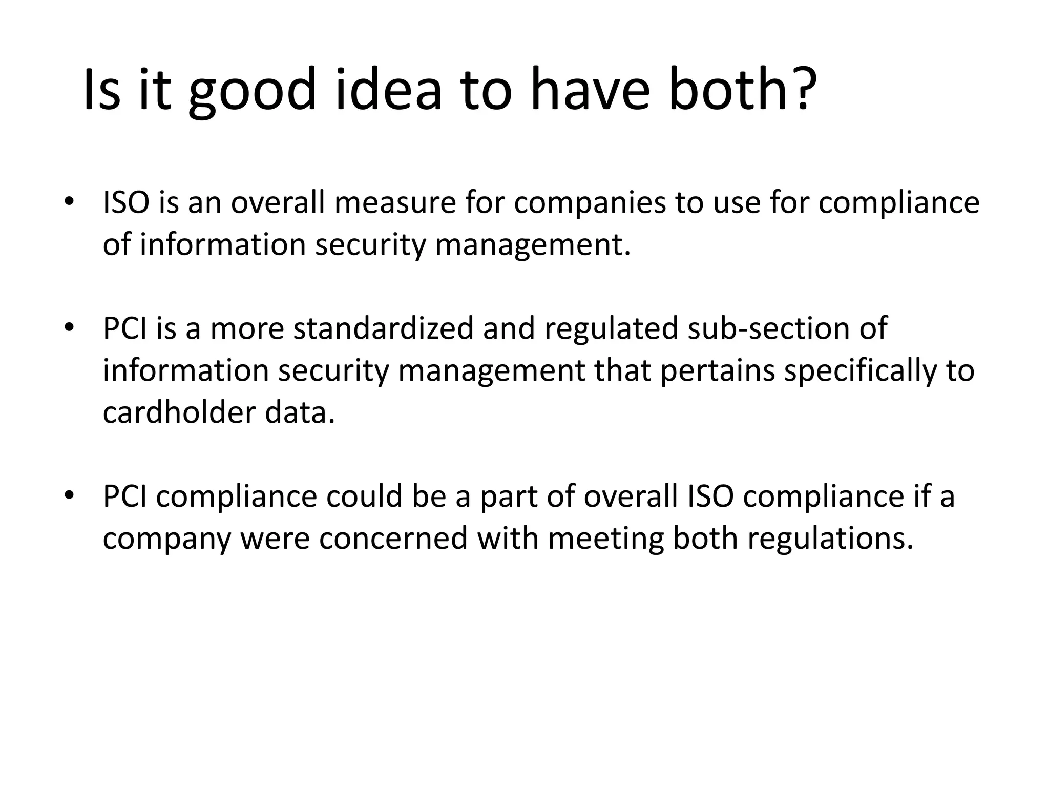 Is it good idea to have both?
• ISO is an overall measure for companies to use for compliance
of information security management.
• PCI is a more standardized and regulated sub-section of
information security management that pertains specifically to
cardholder data.
• PCI compliance could be a part of overall ISO compliance if a
company were concerned with meeting both regulations.
 