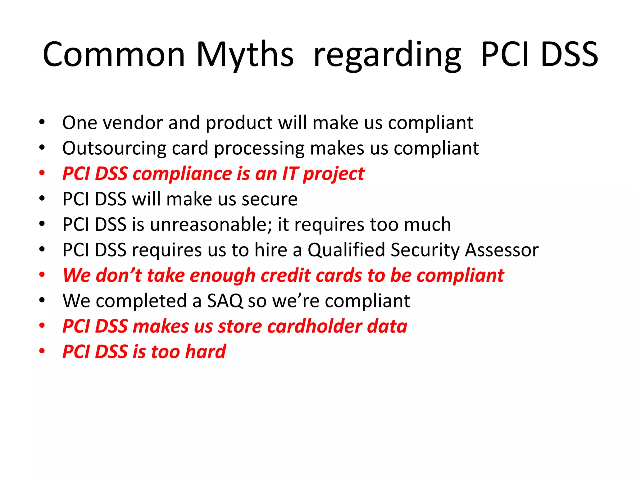 Common Myths regarding PCI DSS
• One vendor and product will make us compliant
• Outsourcing card processing makes us compliant
• PCI DSS compliance is an IT project
• PCI DSS will make us secure
• PCI DSS is unreasonable; it requires too much
• PCI DSS requires us to hire a Qualified Security Assessor
• We don’t take enough credit cards to be compliant
• We completed a SAQ so we’re compliant
• PCI DSS makes us store cardholder data
• PCI DSS is too hard
 