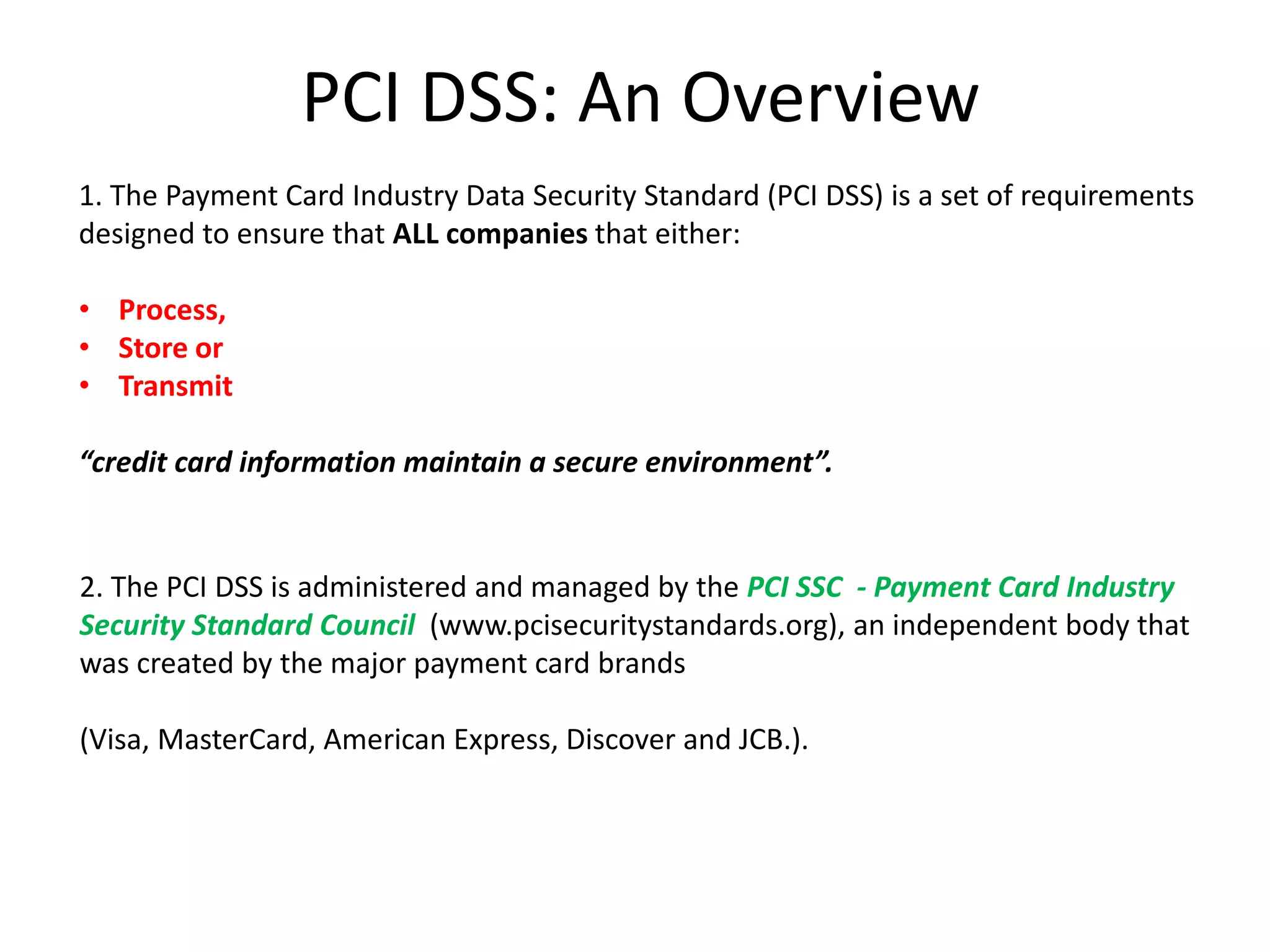 PCI DSS: An Overview
1. The Payment Card Industry Data Security Standard (PCI DSS) is a set of requirements
designed to ensure that ALL companies that either:
• Process,
• Store or
• Transmit
“credit card information maintain a secure environment”.
2. The PCI DSS is administered and managed by the PCI SSC - Payment Card Industry
Security Standard Council (www.pcisecuritystandards.org), an independent body that
was created by the major payment card brands
(Visa, MasterCard, American Express, Discover and JCB.).
 