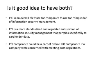 Is it good idea to have both?
• ISO is an overall measure for companies to use for compliance
of information security management.
• PCI is a more standardized and regulated sub-section of
information security management that pertains specifically to
cardholder data.
• PCI compliance could be a part of overall ISO compliance if a
company were concerned with meeting both regulations.
 