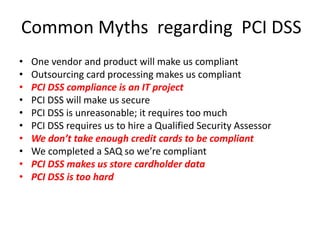 Common Myths regarding PCI DSS
• One vendor and product will make us compliant
• Outsourcing card processing makes us compliant
• PCI DSS compliance is an IT project
• PCI DSS will make us secure
• PCI DSS is unreasonable; it requires too much
• PCI DSS requires us to hire a Qualified Security Assessor
• We don’t take enough credit cards to be compliant
• We completed a SAQ so we’re compliant
• PCI DSS makes us store cardholder data
• PCI DSS is too hard
 