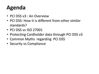 Agenda
• PCI DSS v3 : An Overview
• PCI DSS: How it is different from other similar
standards?
• PCI DSS vs ISO 27001
• Protecting Cardholder data through PCI DSS v3
• Common Myths regarding PCI DSS
• Security vs Compliance
 