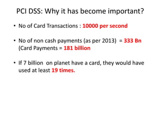 PCI DSS: Why it has become important?
• No of Card Transactions : 10000 per second
• No of non cash payments (as per 2013) = 333 Bn
(Card Payments = 181 billion
• If 7 billion on planet have a card, they would have
used at least 19 times.
 