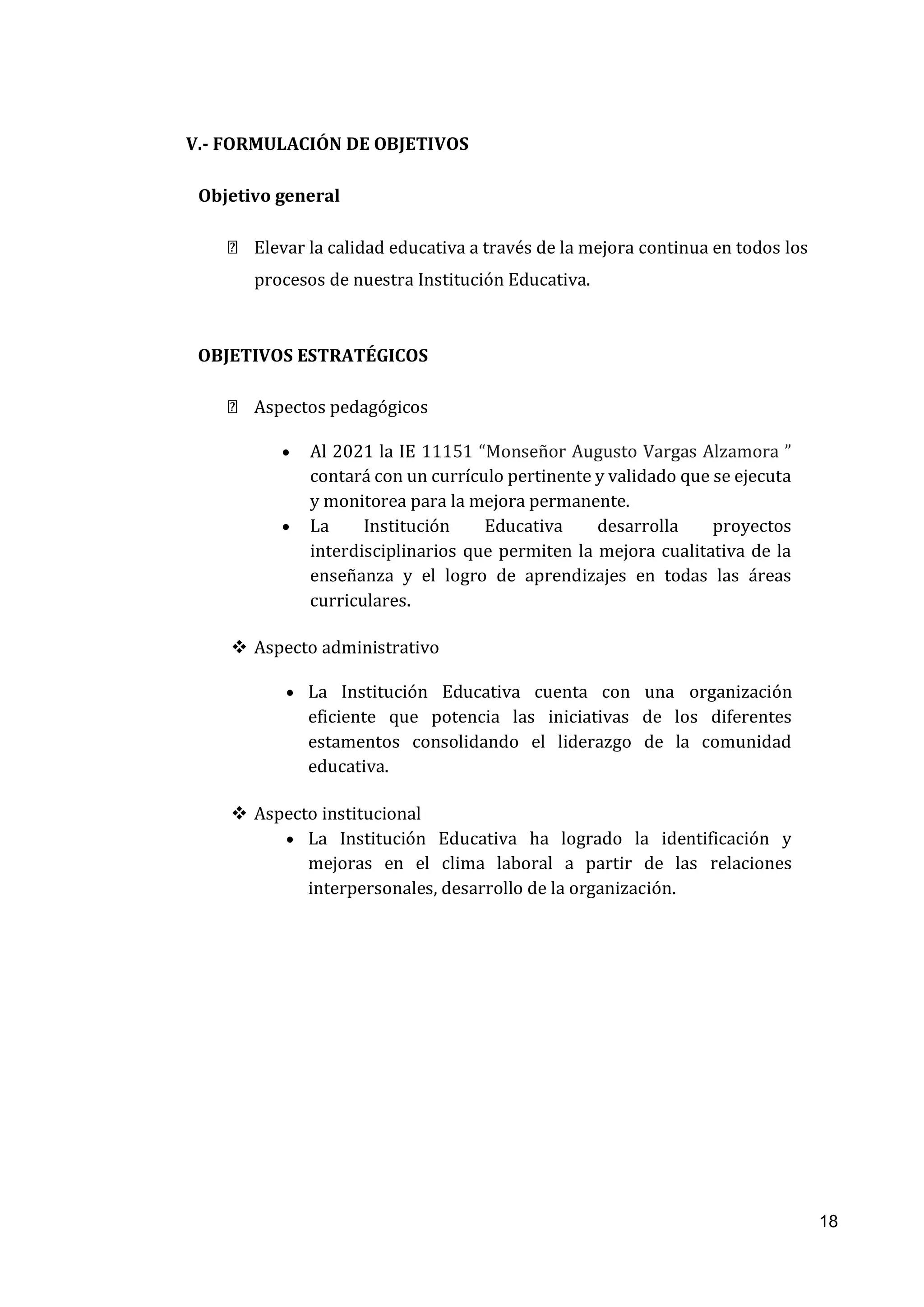 18
V.- FORMULACIÓN DE OBJETIVOS
Objetivo general
Elevar la calidad educativa a través de la mejora continua en todos los
procesos de nuestra Institución Educativa.
OBJETIVOS ESTRATÉGICOS
Aspectos pedagógicos
• Al 2021 la IE 11151 “Monseñor Augusto Vargas Alzamora ”
contará con un currículo pertinente y validado que se ejecuta
y monitorea para la mejora permanente.
• La Institución Educativa desarrolla proyectos
interdisciplinarios que permiten la mejora cualitativa de la
enseñanza y el logro de aprendizajes en todas las áreas
curriculares.
❖ Aspecto administrativo
• La Institución Educativa cuenta con una organización
eficiente que potencia las iniciativas de los diferentes
estamentos consolidando el liderazgo de la comunidad
educativa.
❖ Aspecto institucional
• La Institución Educativa ha logrado la identificación y
mejoras en el clima laboral a partir de las relaciones
interpersonales, desarrollo de la organización.
 