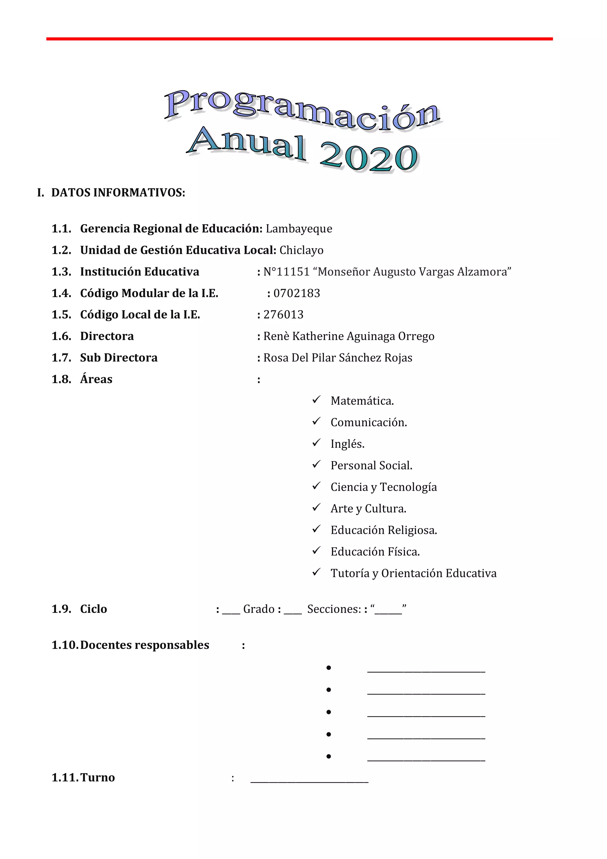 I. DATOS INFORMATIVOS:
1.1. Gerencia Regional de Educación: Lambayeque
1.2. Unidad de Gestión Educativa Local: Chiclayo
1.3. Institución Educativa : N°11151 “Monseñor Augusto Vargas Alzamora”
1.4. Código Modular de la I.E. : 0702183
1.5. Código Local de la I.E. : 276013
1.6. Directora : Renè Katherine Aguinaga Orrego
1.7. Sub Directora : Rosa Del Pilar Sánchez Rojas
1.8. Áreas :
✓ Matemática.
✓ Comunicación.
✓ Inglés.
✓ Personal Social.
✓ Ciencia y Tecnología
✓ Arte y Cultura.
✓ Educación Religiosa.
✓ Educación Física.
✓ Tutoría y Orientación Educativa
1.9. Ciclo : ____ Grado : ____ Secciones: : “______”
1.10.Docentes responsables :
• __________________________
• __________________________
• __________________________
• __________________________
• __________________________
1.11.Turno : __________________________
 
