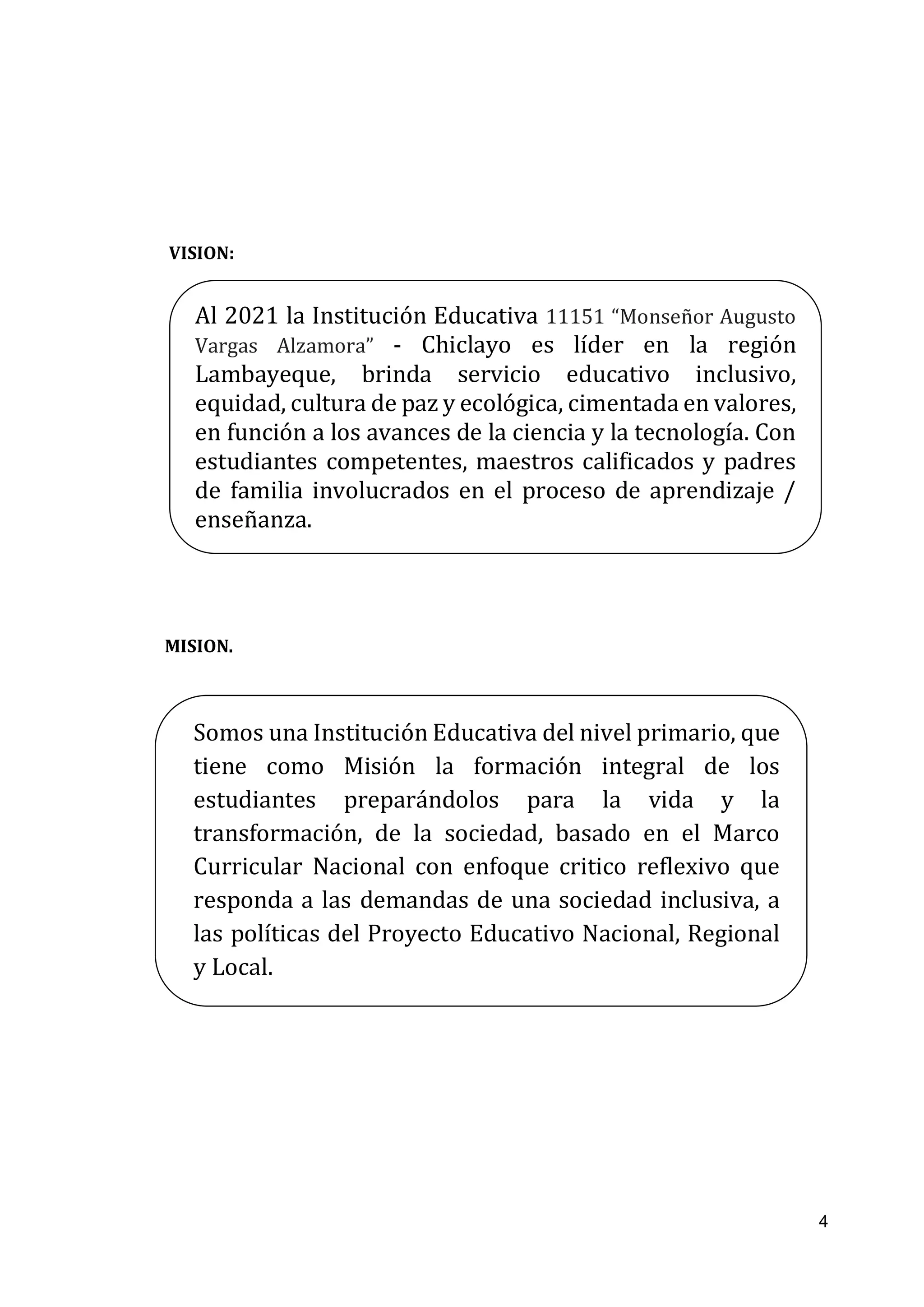 4
VISION:
MISION.
Al 2021 la Institución Educativa 11151 “Monseñor Augusto
Vargas Alzamora” - Chiclayo es líder en la región
Lambayeque, brinda servicio educativo inclusivo,
equidad, cultura de paz y ecológica, cimentada en valores,
en función a los avances de la ciencia y la tecnología. Con
estudiantes competentes, maestros calificados y padres
de familia involucrados en el proceso de aprendizaje /
enseñanza.
Somos una Institución Educativa del nivel primario, que
tiene como Misión la formación integral de los
estudiantes preparándolos para la vida y la
transformación, de la sociedad, basado en el Marco
Curricular Nacional con enfoque critico reflexivo que
responda a las demandas de una sociedad inclusiva, a
las políticas del Proyecto Educativo Nacional, Regional
y Local.
 