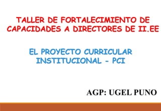 EL PROYECTO CURRICULAR
INSTITUCIONAL - PCI
AGP: UGEL PUNO
TALLER DE FORTALECIMIENTO DE
CAPACIDADES A DIRECTORES DE II.EE
 