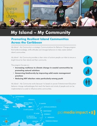 One of St Lucia’s top soca artists “Ambi” creates hype around climate change at secondary schools.



                  My Island – My Community
                   Promoting Resilient Island Communities
                   Across the Caribbean
                   My Island - My Community is a strategic Communications for Behavior Change program
                   that builds knowledge, shifts attitudes and changes behaviors to help create resilient
                   island communities.

                   My Island - My Community provides a clear vision of actions people can take to ensure a
                   bright future for their island and their community.

                   The program focuses on:
                      • Increasing resilience to climate change in coastal communities by
                          promoting natural solutions
                      • Conserving biodiversity by improving solid waste management
                          practices
                       • Reducing HIV infection rates particularly among youth

                   My Island – My Community works because it is based on proven Entertainment-Education
                   behavior change methodologies that reach the hearts and minds of people and can be
                   implemented at a scale to influence entire communities.
 