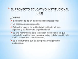 *

    ¿Qué es?
     Es un Diseño de un plan de acción institucional.
    Un proceso en construcción.
    Define los rasgos de la identidad institucional, sus
     objetivos y su estructura organizacional.
    Es una herramienta para la gestión institucional ya que
     parte de la realidad para transformarla y así dar sentido a la
     acción planificada colectivamente.
    Es el instrumento que da cuerpo al protagonismo
     institucional.
 