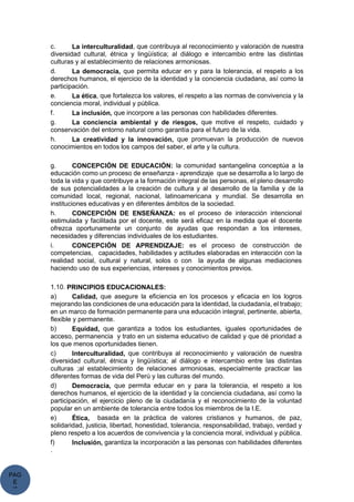 PAG
E
*
ME
c. La interculturalidad, que contribuya al reconocimiento y valoración de nuestra
diversidad cultural, étnica y lingüística; al diálogo e intercambio entre las distintas
culturas y al establecimiento de relaciones armoniosas.
d. La democracia, que permita educar en y para la tolerancia, el respeto a los
derechos humanos, el ejercicio de la identidad y la conciencia ciudadana, así como la
participación.
e. La ética, que fortalezca los valores, el respeto a las normas de convivencia y la
conciencia moral, individual y pública.
f. La inclusión, que incorpore a las personas con habilidades diferentes.
g. La conciencia ambiental y de riesgos, que motive el respeto, cuidado y
conservación del entorno natural como garantía para el futuro de la vida.
h. La creatividad y la innovación, que promuevan la producción de nuevos
conocimientos en todos los campos del saber, el arte y la cultura.
g. CONCEPCIÓN DE EDUCACIÓN: la comunidad santangelina conceptúa a la
educación como un proceso de enseñanza - aprendizaje que se desarrolla a lo largo de
toda la vida y que contribuye a la formación integral de las personas, el pleno desarrollo
de sus potencialidades a la creación de cultura y al desarrollo de la familia y de la
comunidad local, regional, nacional, latinoamericana y mundial. Se desarrolla en
instituciones educativas y en diferentes ámbitos de la sociedad.
h. CONCEPCIÓN DE ENSEÑANZA: es el proceso de interacción intencional
estimulada y facilitada por el docente, este será eficaz en la medida que el docente
ofrezca oportunamente un conjunto de ayudas que respondan a los intereses,
necesidades y diferencias individuales de los estudiantes.
i. CONCEPCIÓN DE APRENDIZAJE: es el proceso de construcción de
competencias, capacidades, habilidades y actitudes elaboradas en interacción con la
realidad social, cultural y natural, solos o con la ayuda de algunas mediaciones
haciendo uso de sus experiencias, intereses y conocimientos previos.
1.10. PRINCIPIOS EDUCACIONALES:
a) Calidad, que asegure la eficiencia en los procesos y eficacia en los logros
mejorando las condiciones de una educación para la identidad, la ciudadanía, el trabajo;
en un marco de formación permanente para una educación integral, pertinente, abierta,
flexible y permanente.
b) Equidad, que garantiza a todos los estudiantes, iguales oportunidades de
acceso, permanencia y trato en un sistema educativo de calidad y que dé prioridad a
los que menos oportunidades tienen.
c) Interculturalidad, que contribuya al reconocimiento y valoración de nuestra
diversidad cultural, étnica y lingüística; al diálogo e intercambio entre las distintas
culturas ;al establecimiento de relaciones armoniosas, especialmente practicar las
diferentes formas de vida del Perú y las culturas del mundo.
d) Democracia, que permita educar en y para la tolerancia, el respeto a los
derechos humanos, el ejercicio de la identidad y la conciencia ciudadana, así como la
participación, el ejercicio pleno de la ciudadanía y el reconocimiento de la voluntad
popular en un ambiente de tolerancia entre todos los miembros de la I.E.
e) Ética, basada en la práctica de valores cristianos y humanos, de paz,
solidaridad, justicia, libertad, honestidad, tolerancia, responsabilidad, trabajo, verdad y
pleno respeto a los acuerdos de convivencia y la conciencia moral, individual y pública.
f) Inclusión, garantiza la incorporación a las personas con habilidades diferentes
.
 