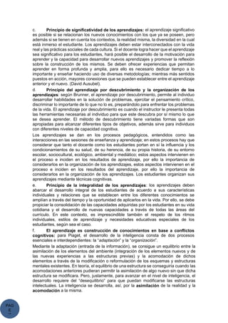 PAG
E
*
ME
c. Principio de significatividad de los aprendizajes: el aprendizaje significativo
es posible si se relacionan los nuevos conocimientos con los que ya se poseen, pero
además si se tienen en cuenta los contextos, la realidad misma, la diversidad en la cual
está inmerso el estudiante. Los aprendizajes deben estar interconectados con la vida
real y las prácticas sociales de cada cultura. Si el docente logra hacer que el aprendizaje
sea significativo para los estudiantes, hará posible el desarrollo de la motivación para
aprender y la capacidad para desarrollar nuevos aprendizajes y promover la reflexión
sobre la construcción de los mismos. Se deben ofrecer experiencias que permitan
aprender en forma profunda y amplia, para ello es necesario dedicar tiempo a lo
importante y enseñar haciendo uso de diversas metodologías; mientras más sentidos
puestos en acción, mayores conexiones que se pueden establecer entre el aprendizaje
anterior y el nuevo. (David Ausubel).
d. Principio del aprendizaje por descubrimiento y la organización de los
aprendizajes: según Brunner, el aprendizaje por descubrimiento, permite al individuo
desarrollar habilidades en la solución de problemas, ejercitar el pensamiento crítico,
discriminar lo importante de lo que no lo es, preparándolo para enfrentar los problemas
de la vida. El aprendizaje por descubrimiento es cuando el instructor le presenta todas
las herramientas necesarias al individuo para que este descubra por sí mismo lo que
se desea aprender. El método de descubrimiento tiene variadas formas que son
apropiadas para alcanzar diferentes tipos de objetivos, además sirve para individuos
con diferentes niveles de capacidad cognitiva.
Los aprendizajes se dan en los procesos pedagógicos, entendidos como las
interacciones en las sesiones de enseñanza y aprendizaje; en estos procesos hay que
considerar que tanto el docente como los estudiantes portan en sí la influencia y los
condicionamientos de su salud, de su herencia, de su propia historia, de su entorno
escolar, sociocultural, ecológico, ambiental y mediático; estos aspectos intervienen en
el proceso e inciden en los resultados de aprendizaje, por ello la importancia de
considerarlos en la organización de los aprendizajes, estos aspectos intervienen en el
proceso e inciden en los resultados del aprendizaje, por ello la importancia de
considerarlos en la organización de los aprendizajes. Los estudiantes organizan sus
aprendizajes mediante técnicas cognitivas.
e. Principio de la integralidad de los aprendizajes: los aprendizajes deben
abarcar el desarrollo integral de los estudiantes de acuerdo a sus características
individuales y relaciones que se establecen entre los diferentes conocimientos se
amplían a través del tiempo y la oportunidad de aplicarlos en la vida. Por ello, se debe
propiciar la consolidación de las capacidades adquiridas por los estudiantes en su vida
cotidiana y el desarrollo de nuevas capacidades a través de todas las áreas del
currículo. En este contexto, es imprescindible también el respeto de los ritmos
individuales, estilos de aprendizaje y necesidades educativas especiales de los
estudiantes, según sea el caso.
f. El aprendizaje es construcción de conocimientos en base a conflictos
cognitivos: para Piaget, el desarrollo de la inteligencia consta de dos procesos
esenciales e interdependientes: la “adaptación” y la “organización”.
Mediante la adaptación (entrada de la información), se consigue un equilibrio entre la
asimilación de los elementos del ambiente (integración de los elementos nuevos y de
las nuevas experiencias a las estructuras previas) y la acomodación de dichos
elementos a través de la modificación o reformulación de los esquemas y estructuras
mentales existentes. En teoría, el equilibrio de una estructura se conseguiría cuando las
acomodaciones anteriores pudieran permitir la asimilación de algo nuevo sin que dicha
estructura se modificara. Pero, justamente, para avanzar en el nivel de inteligencia, el
desarrollo requiere del “desequilibrio” para que puedan modificarse las estructuras
intelectuales. La inteligencia se desarrolla, así, por la asimilación de la realidad y la
acomodación a la misma.
 