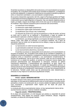 PAG
E
*
ME
Al asimilar se produce un desequilibrio de la estructura y en la acomodación se recupera
el equilibrio. Así, el equilibrio entre ambas da por resultado la adaptación. La inteligencia
es ante todo adaptación, la adaptación intelectual es una puesta en equilibrio progresivo
entre un mecanismo asimilador y una acomodación complementaria.
De acuerdo al desarrollo cognoscitivo del niño, según la Psicología genética de Piaget.
La idea básica de la teoría piagetiana es que la fuente de todo conocimiento es la acción
y toda acción que se repite engendra un esquema. Hay una relación dialéctica entre el
sujeto y el objeto, ninguno se privilegia sobre el otro sino que en la interacción ambos
se modifican. Hay 4 factores necesarios para la evolución del conocimiento:
● La maduración de lo biológico.
● La interacción sujeto-objeto (experiencia).
● La interacción sujeto-sujeto (transmisión cultural).
● La equilibración (que incluye a las 3 anteriores).
Un esquema de acción es lo que hay de general en un tipo de acción, se forma
en tanto que la acción se va repitiendo y consolidando y luego es pasible de
generalización (aplicarse a distintos objetos) y de interiorización (conservación).
La asimilación, que otorga significado, es el ingreso del objeto en la organización
interna; luego, este objeto se acomoda a la estructura existente, hay 3 tipos de
asimilación, que se inician con los ejercicios de los reflejos y luego se extienden a los
esquemas posteriores:
● La reproductora en orden funcional (ejercicio).
● La generalizadora (extensión del esquema a objetos nuevos).
● La de reconocimiento (discrimina y reconoce).
Al asimilar se produce un desequilibrio de la estructura y en la acomodación se
recupera el equilibrio. Así, el equilibrio entre ambas da por resultado la adaptación. La
inteligencia es ante todo adaptación, la adaptación intelectual es una puesta en equilibrio
progresivo entre un mecanismo asimilador y una acomodación complementaria. El
proceso de equilibración, que se da en todo momento, cada vez que se asimila algo,
comienza con un estado de equilibrio, al asimilar se incorporan nuevos objetos que
producen perturbaciones que desequilibran la estructura; entonces se aplican
mecanismos reguladores o compensadores que reequilibran, es decir, logran una
acomodación y por lo tanto hay adaptación. El estado de desequilibrio provoca un
avance pues es el motor para la búsqueda de un nuevo equilibrio. La fuente del progreso
cognitivo se funda en la equilibración maximizadora, en la que hay enriquecimiento de
la estructura. También puede darse que las perturbaciones sean desestimadas y
entonces no hay mejora en la estructura (equilibración simple).
DESARROLLO COGNITIVO:
- Primer estadío: SENSORIO MOTOR
El estadío sensorio-motor abarca aproximadamente los dos primeros años de vida. En
esta etapa, el niño pasa de la indiferenciación entre el mundo externo y la propia acción
perceptiva y motora a la construcción de un universo estable de objetos permanentes,
cuyo movimiento y organización están regidos por las leyes del grupo de
desplazamiento.
La conducta del niño es esencialmente motora, no hay representación interna de los
acontecimientos externos, ni piensa mediante conceptos.
- Segundo estadío : PREOPERACIONAL
Es la etapa del pensamiento y la del lenguaje que gradúa su capacidad de pensar
simbólicamente, imita objetos de conducta, juegos simbólicos, dibujos, imágenes
mentales y el desarrollo del lenguaje hablado.
 