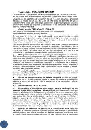 PAG
E
*
ME
- Tercer estadío: OPERATIVIDAD CONCRETA
Durante este período que ocupa aproximadamente desde los dos años de vida hasta
los diez u once años, el sujeto logrará emplear toda una serie de operaciones a saber.
Los procesos de razonamiento se vuelven lógicos y pueden aplicarse a problemas
concretos o reales. En el aspecto social, el niño ahora se convierte en un ser
verdaderamente social y en esta etapa aparecen los esquemas lógicos de seriación,
ordenamiento mental de conjuntos y clasificación de los conceptos de casualidad,
espacio, tiempo y velocidad.
- Cuarto estadío: OPERACIONES FORMALES
Esta etapa se inicia alrededor de los diez u once años y se completa
aproximadamente entre los quince y dieciséis.
En esta etapa el adolescente logra la abstracción sobre conocimientos concretos
observados que le permiten emplear el razonamiento lógico inductivo y deductivo.
Desarrolla sentimientos idealistas y se logra la formación continua de la personalidad,
hay un mayor desarrollo de los conceptos morales.
El potencial cognitivo se amplía no solo respecto a acciones interiorizadas sino que
también a enunciados puramente formales e hipotéticos. Esto significa que el
razonamiento no se produce ya únicamente sobre lo concreto sino también sobre lo
posible (hipotético). Se abren paso así para las estructuras de la lógica y las
matemáticas, y las elaboraciones propias del conocimiento científico.
g. Principio de evaluación de los aprendizajes: la metacognición y la evaluación
en sus diferentes formas; sea por el docente, el estudiante u otro agente educativo; son
necesarias para promover la reflexión sobre los propios procesos de enseñanza y
aprendizaje. Los estudiantes requieren actividades pedagógicas que les permitan
reconocer sus avances y dificultades; acercarse al conocimiento de sí mismos;
autoevaluarse analizando sus ritmos, características personales, estilos; aceptarse y
superarse permanentemente, para seguir aprendiendo de sus aciertos y errores.
Aprenden a ser y aprenden a hacer.
● Teoría de Daniel Wilson: nos muestra la escalera de retroalimentación la cual
consiste en clarificar, valorar, expresar inquietudes y hacer sugerencias para fortalecer
el aprendizaje de los estudiantes.
● Modelo de retroalimentación de Rebeca Anijovich: consiste en realizar
estrategias como, ofrecer preguntas, detallar el trabajo del estudiante, reconocer los
avances y logros del estudiante, ofrecer sugerencias a los estudiantes y ofrecer
andamiaje.
1.13 PROPÓSITOS DE LA EDUCACIÓN:
a. Desarrollo de la identidad personal, social y cultural en el marco de una
sociedad democrática, intercultural y ética en el Perú: contribuye a la afirmación del
desarrollo y fortalecimiento de la autoestima y la estima por el otro, preparando a los
estudiantes para vivir en una sociedad multicultural; una sociedad que acoja a todos
con iguales derechos y oportunidades, respetando las diferencias individuales y
colectivas que surgen de nuestra condición de seres con historia, raíces culturales y
tradiciones, mediante el conocimiento y valoración de su cultura (expresadas en
maneras de relacionarse, pensar e interpretar el mundo, con valores propios), del
conocimiento de otras culturas, de garantizar la convivencia y superación de conductas
discriminatorias de raza, sexo y religión, entre otras.
b. Dominio del castellano para promover la comunicación entre todos los
peruanos: la institución educativa ofrece condiciones para aprender a comunicarse
correctamente en este idioma castellano en distintas situaciones y contextos, tanto
socio-culturales como económico-productivos del país y para acceder a los diversos
 